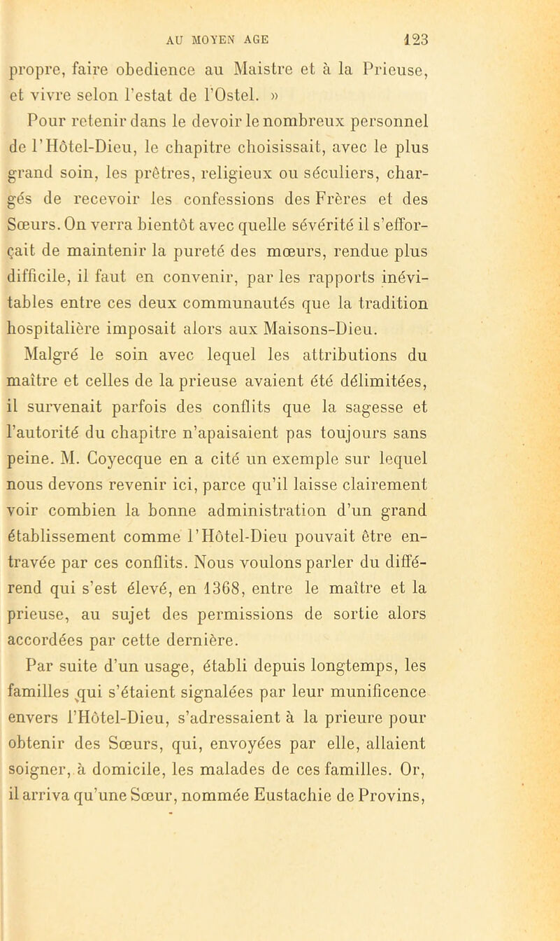 propre, faire obeclience au Maistre et à la Prieuse, et vivre selon l’estât de l’Ostel. » Pour retenir dans le devoir le nombreux personnel de rHôtel-Dieu, le chapitre choisissait, avec le plus grand soin, les prêtres, religieux ou séculiers, char- gés de recevoir les confessions des Frères et des Sœurs. On verra bientôt avec quelle sévérité il s’effor- çait de maintenir la pureté des mœurs, rendue plus difficile, il faut en convenir, par les rapports inévi- tables entre ces deux communautés que la tradition hospitalière imposait alors aux Maisons-Dieu. Malgré le soin avec lequel les attributions du maître et celles de la prieuse avaient été délimitées, il survenait parfois des conflits que la sagesse et l’autorité du chapitre n’apaisaient pas toujours sans peine. M. Coyecque en a cité un exemple sur lequel nous devons revenir ici, parce qu’il laisse clairement voir combien la bonne administration d’un grand établissement comme l’Hôtel-Dieu pouvait être en- travée par ces conflits. Nous voulons parler du diffé- rend qui s’est élevé, en 1368, entre le maître et la prieuse, au sujet des permissions de sortie alors accordées par cette dernière. Par suite d’un usage, établi depuis longtemps, les familles ^qui s’étaient signalées par leur munificence envers l’Hôtel-Dieu, s’adressaient à la prieure pour obtenir des Sœurs, qui, envoyées par elle, allaient soigner, à domicile, les malades de ces familles. Or, il arriva qu’une Sœur, nommée Eustachie de Provins,