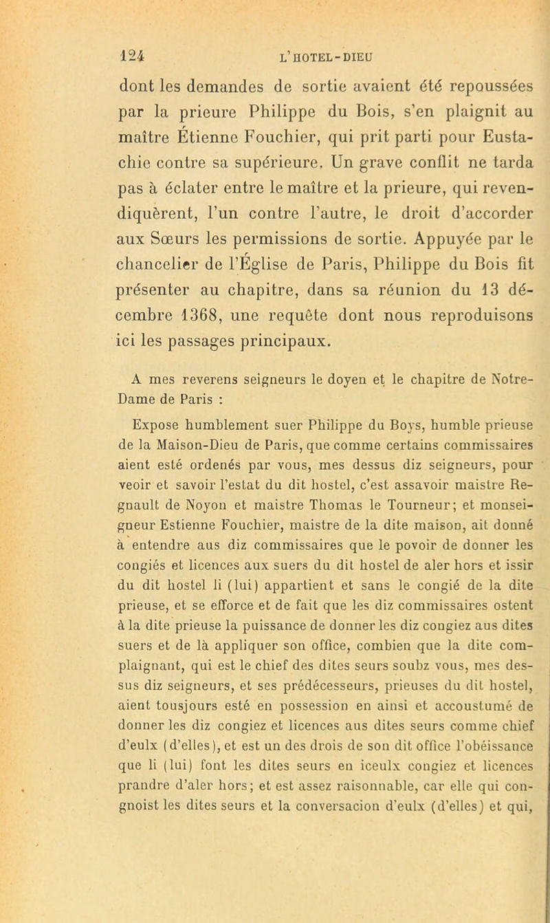 dont les demandes de sortie avaient été repoussées par la prieure Philippe du Bois, s’en plaignit au maître Etienne Fouchier, qui prit parti pour Eusta- chie contre sa supérieure. Un grave conflit ne tarda pas à éclater entre le maître et la prieure, qui reven- diquèrent, l’un contre l’autre, le droit d’accorder aux Sœurs les permissions de sortie. Appuyée par le r chancelier de l’Eglise de Paris, Philippe du Bois fit présenter au chapitre, dans sa réunion du 13 dé- cembre 1368, une requête dont nous reproduisons ici les passages principaux. A mes reverens seigneurs le doyen et le chapitre de Notre- Dame de Paris : Expose humblement suer Philippe du Boys, humble prieuse de la Maison-Dieu de Paris, que comme certains commissaires aient esté ordenés par vous, mes dessus diz seigneurs, pour veoir et savoir l’estât du dit hostel, c’est assavoir maistre Ré- gnault de Noj^on et maistre Thomas le Tourneur; et monsei- gneur Estienne Fouchier, maistre de la dite maison, ait donné à entendre aus diz commissaires que le povoir de donner les congiés et licences aux suers du dit hostel de aler hors et issir du dit hostel li (lui) appartient et sans le congié de la dite prieuse, et se efforce et de fait que les diz commissaires estent à la dite prieuse la puissance de donner les diz congiez aus dites suers et de là appliquer son office, combien que la dite com- plaignant, qui est le chief des dites seurs soubz vous, mes des- sus diz seigneurs, et ses prédécesseurs, prieuses du dit hostel, aient tousjours esté en possession en ainsi et accoustumé de donner les diz congiez et licences aus dites seurs comme chief d’eulx (d’elles), et est un des drois de son dit office l’obéissance que li (lui) font les dites seurs en iceulx congiez et licences prandre d’aler hors; et est assez raisonnable, car elle qui con- gnoist les dites seurs et la conversacion d’eulx (d’elles) et qui,