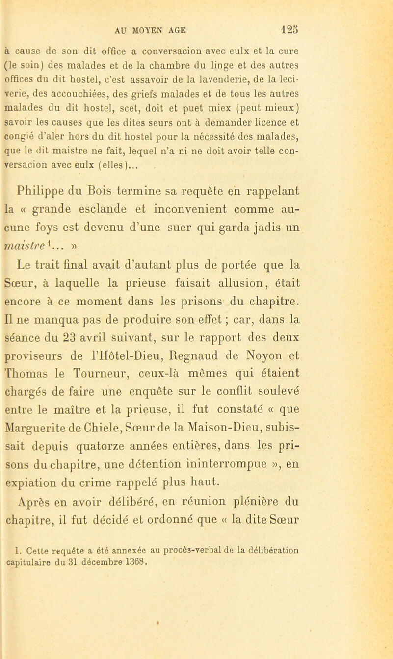 à cause de son dit offlce a conversacion avec eulx et la cure (le soin) des malades et de la chambre du linge et des autres offices du dit hostel, c’est assavoir de la lavenderie, de la leci- verie, des accouchiées, des griefs malades et de tous les autres malades du dit hostel, scet, doit et puet miex (peut mieux) savoir les causes que les dites seurs ont à demander licence et congié d’aler hoi's du dit hostel pour la nécessité des malades, que le dit maistre ne fait, lequel n’a ni ne doit avoir telle con- versacion avec eulx (elles)... Philippe du Bois termine sa requête en rappelant la « grande esclande et inconvénient comme au- cune foys est devenu d’une suer qui garda jadis un maistre h.. » Le trait final avait d’autant plus de portée que la Sœur, à laquelle la prieuse faisait allusion, était encore à ce moment dans les prisons du chapitre. 11 ne manqua pas de produire son effet ; car, dans la séance du 23 avril suivant, sur le rapport des deux proviseurs de l’Hôtel-Dieu, Regnaud de Noyon et Thomas le Tourneur, ceux-là mêmes qui étaient chargés de faire une enquête sur le conflit soulevé entre le maître et la prieuse, il fut constaté « que Marguerite de Chiele, Sœur de la Maison-Dieu, subis- sait depuis quatorze années entières, dans les pri- sons du chapitre, une détention ininterrompue », en expiation du crime rappelé plus haut. Après en avoir délibéré, en réunion plénière du chapitre, il fut décidé et ordonné que « la dite Sœur 1. Cette requête a été annexée au procès-verbal de la délibération capitulaire du 31 décembre 1368.