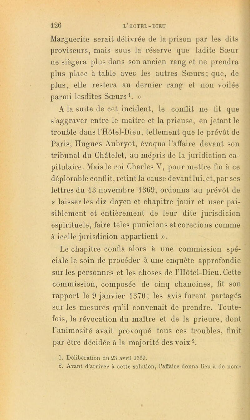 Marguerite serait délivrée de la prison par les dits proviseurs, mais sous la réserve que ladite Sœur ne siégera plus dans son ancien rang et ne prendra plus place à table avec les autres Sœurs; que, de plus, elle restera au dernier rang et non voilée parmi lesdites Sœurs » A la suite de cet incident, le conflit ne fit que s’aggraver entre le maître et la prieuse, en jetant le trouble dans l’Hôtel-Dieu, tellement que le prévôt de Paris, Hugues Aubryot, évoqua l’affaire devant son tribunal du Châtelet, au mépris de la juridiction ca- pitulaire. Mais le roi Charles V, pour mettre lin à ce déplorable conflit, retint la cause devant lui, et, par ses lettres du 13 novembre 1369, ordonna au prévôt de « laisser les diz doyen et chapitre jouir et user pai- siblement et entièrement de leur dite jurisdicion espirituele, faire teles punicions et corecions comme à icelle jurisdicion appartient ». Le chapitre confia alors à une commission spé- ciale le soin de procéder à une enquête approfondie sur les personnes et les choses de l’Hôtel-Dieu. Cette commission, composée de cinq chanoines, fit son rapport le 9 janvier 1370; les avis furent partagés sur les mesures qu’il convenait de prendre. Toute- fois, la révocation du maître et de la prieure, dont l’animosité avait provoqué tous ces troubles, finit par être décidée à la majorité des voix 2. 1. Délibération du 23 ayril 1369. 2. Avant d’arriver à cette solution, l'affaire donna lieu à de nom-