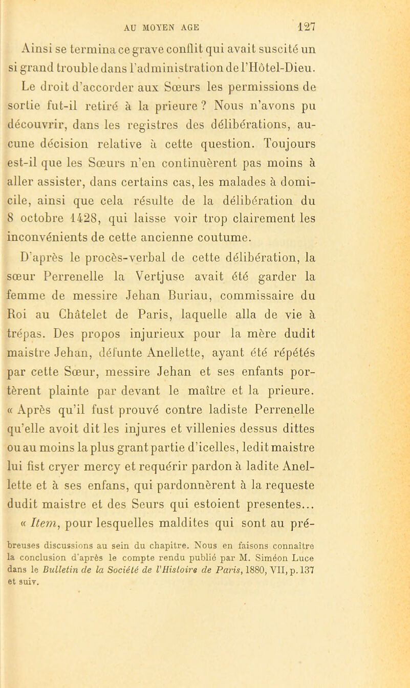 Ainsi se termina ce grave conüit qui avait suscité un si grand trouble dans l’administration de l’Hotel-Dieu. Le droit d’accorder aux Sœurs les permissions de sortie fut-il retiré à la prieure ? Nous n’avons pu découvrir, dans les registres des délibérations, au- cune décision relative à cette question. Toujours est-il que les Sœurs n’en continuèrent pas moins à aller assister, dans certains cas, les malades à domi- cile, ainsi que cela résulte de la délibération du 8 octobre 1428, qui laisse voir trop clairement les inconvénients de cette ancienne coutume. D’après le procès-verbal de cette délibération, la sœur Perrenelle la Vertjuse avait été garder la femme de messire Jehan Buriau, commissaire du Roi au Châtelet de Paris, laquelle alla de vie à trépas. Des propos injurieux pour la mère dudit maistre Jehan, défunte Anellette, ayant été répétés par cette Sœur, messire Jehan et ses enfants por- tèrent plainte par devant le maître et la prieure. « Après qu’il fust prouvé contre ladiste Perrenelle qu’elle avoit dit les injures et villenies dessus dittes ou au moins la plus grant partie d’icelles, ledi t maistre lui fist cryer mercy et requérir pardon à ladite Anel- lette et à ses enfans, qui pardonnèrent à la requeste dudit maistre et des Seurs qui estoient présentes... « Item, pour lesquelles maldites qui sont au pré- breuses discussions au sein du chapitre. Nous en faisons connaître la conclusion d'après le compte rendu publié par M. Siméon Luce dans le Bulletin de la Société de VHistoire de Paris, 1880, VII, p. 137 et suiv.