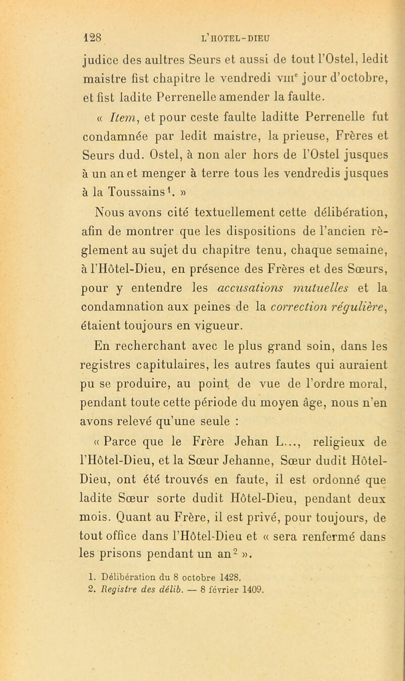judice des aultres Seurs et aussi de tout l’Ostel, ledit maistre fîst chapitre le vendredi vni® jour d’octobre, etfist ladite Perrenelle amender lafaulte. « Item, et pour ceste faulte laditte Perrenelle fut condamnée par ledit maistre, la prieuse. Frères et Seurs dud. Ostel, à non aler hors de l’Ostel jusques à un an et menger à terre tous les vendredis jusques à la Toussainsh » Nous avons cité textuellement cette délibération, afin de montrer que les dispositions de l’ancien rè- glement au sujet du chapitre tenu, chaque semaine, à l’Hôtel-Dieu, en présence des Frères et des Sœurs, pour y entendre les accusations mutuelles et la condamnation aux peines de la correction régulière, étaient toujours en vigueur. En recherchant avec le plus grand soin, dans les registres capitulaires, les autres fautes qui auraient pu se produire, au point de vue de l’ordre moral, pendant toute cette période du moyen âge, nous n’en avons relevé qu’une seule : «Parce que le Frère Jehan L..., religieux de l’Hôtel-Dieu, et la Sœur Jehanne, Sœur dudit Hôtel- Dieu, ont été trouvés en faute, il est ordonné que ladite Sœur sorte dudit Hôtel-Dieu, pendant deux mois. Quant au Frère, il est privé, pour toujours, de tout office dans l’Hôtel-Dieu et « sera renfermé dans les prisons pendant un an - ». 1. Délibération du 8 octobre 1428. 2. Registre des délit. — 8 février 1409.