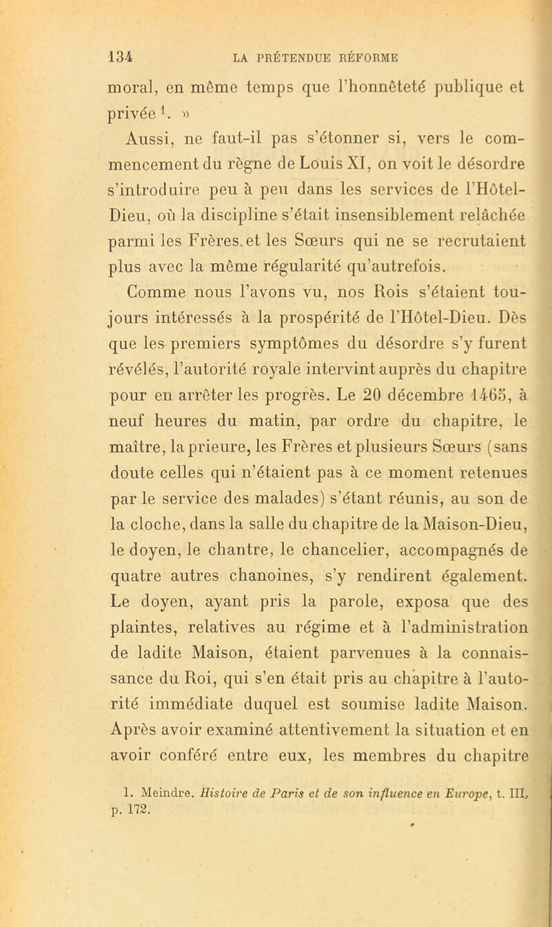 moral, en môme temps que l’honnêteté publique et privée h » Aussi, ne faut-il pas s’étonner si, vers le com- mencement du règne de Louis XI, on voit le désordre s’introduire peu à peu dans les services de l’Hôtel- Dieu, où la discipline s’était insensiblement relâchée parmi les Frères, et les Soeurs qui ne se recrutaient plus avec la même régularité qu’autrefois. Comme nous l’avons vu, nos Rois s’étaient tou- jours intéressés à la prospérité de l’Hôtel-Dieu. Dès que les premiers symptômes du désordre s’y furent révélés, l’autorité royale intervint auprès du chapitre pour en arrêter les progrès. Le 20 décembre '1465, à neuf heures du matin, par ordre du chapitre, le maître, la prieure, les Frères et plusieurs Sœurs (sans doute celles qui n’étaient pas à ce moment retenues par le service des malades) s’étant réunis, au son de la cloche, dans la salle du chapitre de la Maison-Dieu, le doyen, le chantre, le chancelier, accompagnés de quatre autres chanoines, s’y rendirent également. Le doyen, ayant pris la parole, exposa que des plaintes, relatives au régime et à l’administration de ladite Maison, étaient parvenues à la connais- sance du Roi, qui s’en était pris au chapitre à l’auto- rité immédiate duquel est soumise ladite Maison. Ap rès avoir examiné attentivement la situation et en avoir conféré entre eux, les membres du chapitre 1. Meindre. Histoire de Paris et de son influence en Europe, t. III, p. 172.