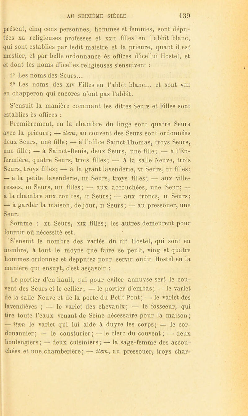 présent, cinq cens personnes, hommes et femmes, sont dépu- tées XL religieuses professes et xxii filles en l’abbit blanc, qui sont establies par ledit maistre et la prieure, quant il est mestier, et par belle ordonnance ès offices d'icellui Hostel, et et dont les noms d’icelles religieuses s’ensuivent : 1® Les noms des Seurs... 2“ Les noms des xiv Filles en l’abbit blanc... et sont viii en cbapperon qui encores n’ont pas l’abbit. S’ensuit la manière commant les dittes Seurs et Filles sont establies ès offices : Premièrement, en la chambre du linge sont quatre Seurs avec la prieure; — item, au couvent des Seurs sont ordonnées deux Seurs, une fille; — à l’office Sainct-Thomas, troys Seurs, une fille; — à Sainct-Denis, deux Seurs, une fille; — à. l’En- fermière, quatre Seurs, trois filles ; — à la salle Neuve, trois Seurs, troys filles; — à la grant lavenderie, vi Seurs, iti filles; — à la petite lavenderie, ni Seurs, troys filles; — aux ville- resses, iii Seurs, iiii filles; — aux accouchées, une Seur; — à la chambre aux coultes, ii Seurs ; — aux troncs, ii Seurs ; — à garder la maison, de jour, ii Seurs; — au pressouer, une Seur. Somme : xl Seurs, xix filles; les autres demeurent pour fournir où nécessité est. S’ensuit le nombre des variés du dit Hostel, qui sont en nombre, à tout le moyns que faire se peult, ving et quatre hommes ordonnez et depputez pour servir oudit Hostel en la manière qui ensuyt, c’est asçavoir ; Le portier d’en hault, qui pour éviter annuyse sert le cou- vent des Seurs et le cellier; — le portier d’embas; — le varlet de la salle Neuve et de la porte du Petit-Pont; — le varlet des lavendières ; — le varlet des chevaulx; — le fosseeur, qui tire toute Peaux venant de Seine nécessaire pour la maison ; — item le varlet qui lui aide à duyre les corps; — le cor- douannier; — le cousturier; —le clerc du couvent; — deux boulengiers; — deux cuisiniers; — la sage-femme des accou- chées et une chamberière; — item, au pressouer, troys char-