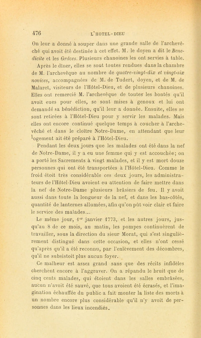 On leur a donné à souper dans une grande salle de l’archevê- ché qui avoit été destinée à cet effet. M. le doyen a dit le J3e?ie- dicite et les Grâces. Plusieurs chanoines les ont servies à table. Après le dîner, elles se sont toutes rendues dans la chambre de M. l’archevêque au nombre de quatre-vingt-dix et vingt-six novices, accompagnées de M. de ïudert, doyen, et de M. de Malaret, visiteurs de l’Hôtel-Dieu, et de plusieurs chanoines. Elles ont remercié M. l’archevêque de toutes les bontés qu’il avoit eues pour elles, se sont mises à genoux et lui ont demandé sa bénédiction, qu’il leur a donnée. Ensuite, elles se sont retirées à l’Hôtel-Dieu pour y servir les malades. Mais elles ont encore continué quelque temps à coucher à l’arche- vêché et dans le cloître Notre-Dame, en attendant que leur ^ogement ait été préparé à l’Hôtel-Dieu. Pendant les deux jours que les malades ont été dans la nef de Notre-Dame, il y a eu une femme qui y est accouchée; on a porté les Sacrements à vingt malades, et il y est mort douze personnes qui ont été transportées à l’Hôtel-üieu. Comme le froid étoit très considérable ces deux jours, les administra- teurs de l’Hôtel-Dieu avoient eu attention de faire mettre dans la nef de Notre-Dame plusieurs brâsiers de feu. Il y avoit aussi dans toute la longueur de la nef, et dans les bas-côtés, quantité de lanternes allumées, afln qu’on pût voir clair et faire le service des malades... Le même jour, 1®'^ janvier 1773, et les autres jours, jus- qu’au 8 de ce mois, au matin, les pompes continuèrent de travailler, sous la direction du sieur Morat, qui s’est singuliè- rement distingué dans cette occasion, et elles n’ont cessé qu’après qu’il a été reconnu, par l’enlèvement des décombres, qu’il ne subsistoit plus aucun foyer. Ce malheur est assez grand sans que des récits infidèles cherchent encore à l’aggraver. On a répandu le bruit que de cinq cents malades, qui étoieut dans les salles embràsées, aucun n’avoit été sauvé, que tous avoient été écrasés, et l’ima- gination échauffée du public a fait monter la liste des morts à un nombre encore plus considérable qu’il n’y avoit de per- sonnes dans les lieux incendiés.
