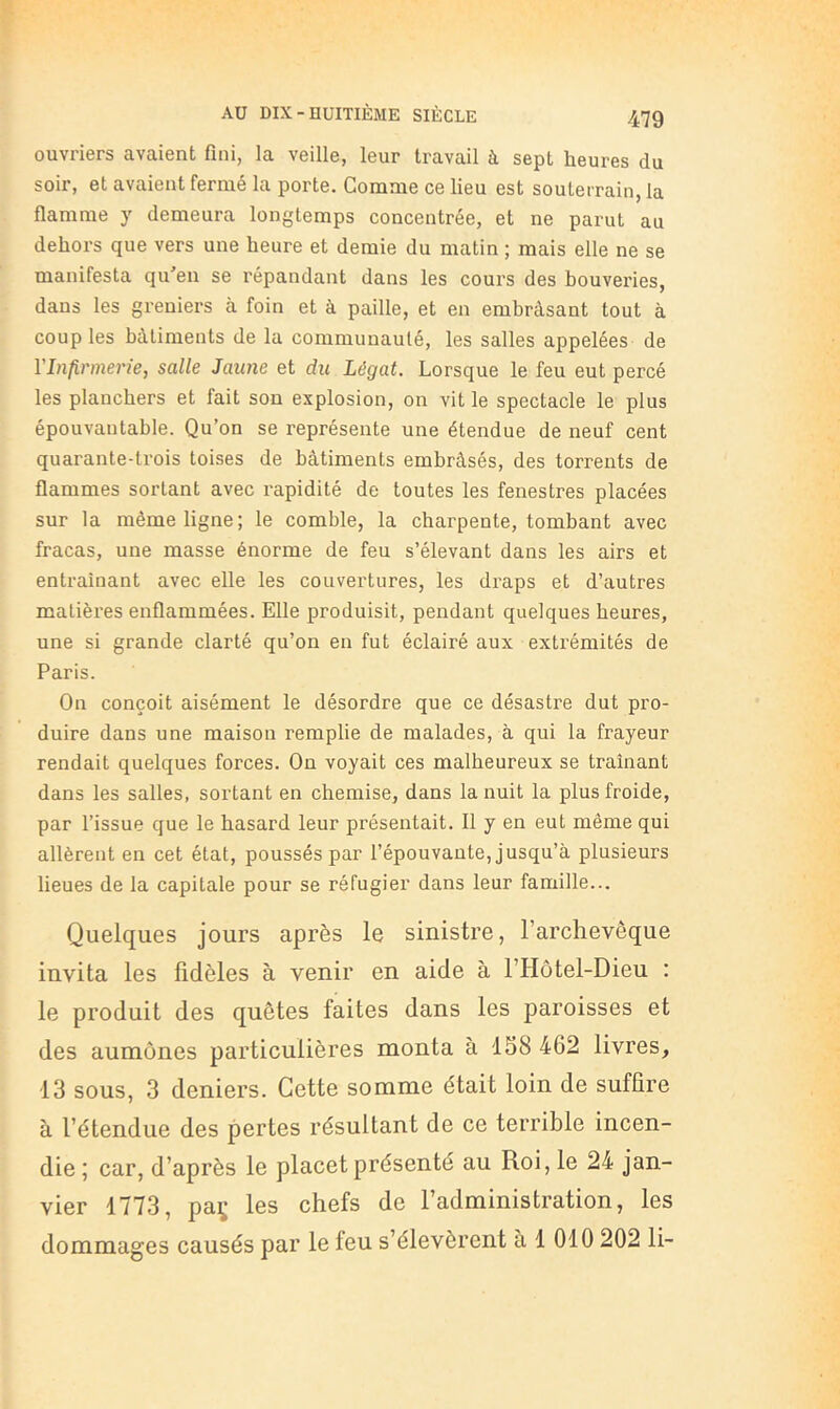 ouvriers avaient fini, la veille, leur travail à sept heures du soir, et avaient fermé la porte. Comme ce lieu est souterrain, la flamme y demeura longtemps concentrée, et ne parut au dehors que vers une heure et demie du matin ; mais elle ne se manifesta qu'en se répandant dans les cours des beuveries, dans les greniers à foin et à paille, et en embràsant tout à couples bâtiments de la communauté, les salles appelées de VInfirmei'ie, salle Jaune et du Légat. Lorsque le feu eut percé les planchers et fait son explosion, on vit le spectacle le plus épouvantable. Qu’on se représente une étendue de neuf cent quarante-trois toises de bâtiments embrâsés, des torrents de flammes sortant avec rapidité de toutes les fenestres placées sur la même ligne; le comble, la charpente, tombant avec fracas, une masse énorme de feu s’élevant dans les airs et entraînant avec elle les couvertures, les draps et d’autres matières enflammées. Elle produisit, pendant quelques heures, une si grande clarté qu’on en fut éclairé aux extrémités de Paris. On conçoit aisément le désordre que ce désastre dut pro- duire dans une maison remplie de malades, à qui la frayeur rendait quelques forces. On voyait ces malheureux se traînant dans les salles, sortant en chemise, dans la nuit la plus froide, par l’issue que le hasard leur présentait. 11 y en eut même qui allèrent en cet état, poussés par l’épouvante, jusqu’à plusieurs lieues de la capitale pour se réfugier dans leur famille... Quelques jours après le sinistre, l’archevêque invita les fidèles à venir en aide à FHôtel-Dieu : le produit des quêtes faites dans les paroisses et des aumônes particulières monta à 158 462 livres, 13 sous, 3 deniers. Cette somme était loin de suffire à l’étendue des pertes résultant de ce terrible incen- die ; car, d’après le placet présenté au Roi, le 24 jan- vier 1773, paç les chefs de l’administration, les dommages causés par le feu s’élevèrent à 1 010 202 li-