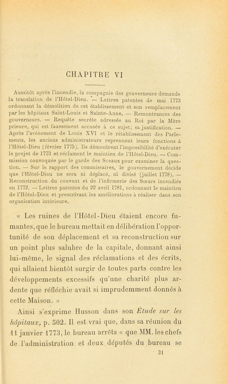 CHAPITRE VI Aussitôt apVôs 1 incendie, la compagnie des gouverneurs demande la translation de l’Hôtel-Dieu. — Lettres patentes de mai 1773 ordonnant la démolition de cet etablissement et son remplacement par les hôpitaux Saint-Louis et Sainte-Anne. — Remontrances des gouverneurs. — Requête secrète adressée au Roi par la Mère prieure, qui est faussement accusée à ce sujet; sa justification. — Après l’avènement de Louis XVI et le rétablissement des Parle- ments, les anciens administrateurs reprennent leurs fonctions à l’Hôtel-Dieu (février 1775). Ils démontrent l’impossibilité d’exécuter le projet de 1773 et réclament le maintien de l’Hôtel-Dieu. — Com- mission convoquée par le garde des Sceaux pour examiner la ques- tion. — Sur le rapport des commissaires, le gouvernement décide que l’Hôtel-Dieu ne sera ni déplacé, ni divisé (juillet 1778). — Reconstruction du couvent et de l’infirmerie des Sœurs incendiés en 1772. — Lettres patentes du 22 avril 1781, ordonnant le maintien de l’Hôtel-Dieu et prescrivant les améliorations à réaliser dans son organisation intérieure. « Les ruines de THôtel-Dieu étaient encore fu- mantes, que le bureau mettait en délibération l’oppor- tunité de son déplacement et sa reconstruction sur un point plus salubre de la capitale, donnant ainsi lui-même, le signal des réclamations et des écrits, qui allaient bientôt surgir de toutes parts contre les développements excessifs qu’une charité plus ar- dente que réfléchie avait si imprudemment donnés à cette Maison. » Ainsi s’exprime Husson dans son Étude sur les hôpitaux, p. 502. Il est vrai que, dans sa réunion du d l janvier 1773, le bureau arrêta « que MM. les chefs de l’administration et deux députés du bureau se 31
