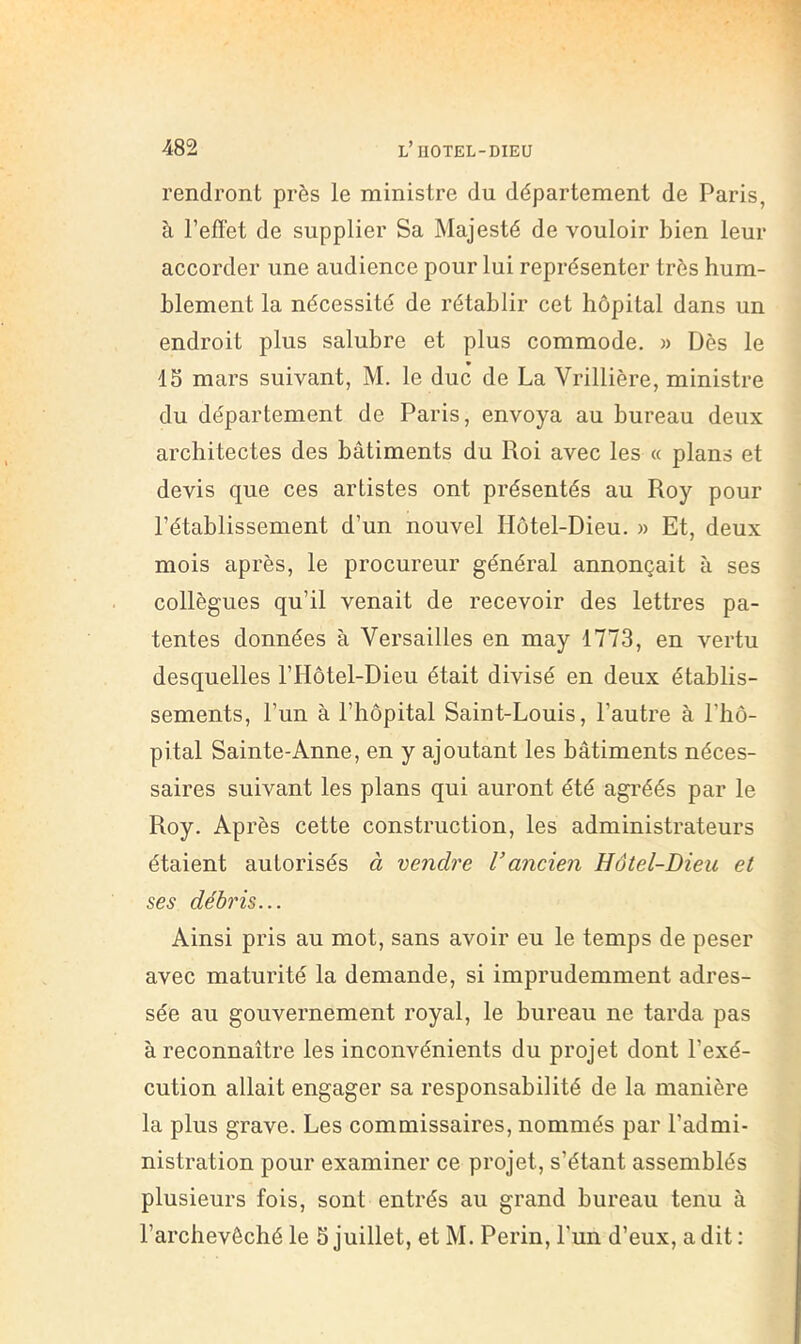 rendront près le ministre du département de Paris, à refïnt de supplier Sa Majesté de vouloir bien leur accorder une audience pour lui représenter très hum- blement la nécessité de rétablir cet hôpital dans un endroit plus salubre et plus commode, » Dès le 15 mars suivant, M. le duc de La Vrillière, ministre du département de Paris, envoya au bureau deux architectes des bâtiments du Roi avec les « plans et devis que ces artistes ont présentés au Roy pour rétablissement d’un nouvel Hôtel-Dieu. » Et, deux mois après, le procureur général annonçait à ses collègues qu’il venait de recevoir des lettres pa- tentes données à Versailles en may 1773, en vertu desquelles l’Hôtel-Dieu était divisé en deux établis- sements, l’un à l’hôpital Saint-Louis, l’autre à l’hô- pital Sainte-Anne, en y ajoutant les bâtiments néces- saires suivant les plans qui auront été agréés par le Roy. Après cette construction, les administrateurs étaient autorisés à vendre Vancien Hôtel-Dieu et ses débris... Ainsi pris au mot, sans avoir eu le temps de peser avec maturité la demande, si imprudemment adres- sée au gouvernement royal, le bureau ne tarda pas à reconnaître les inconvénients du projet dont l’exé- cution allait engager sa responsabilité de la manière la plus grave. Les commissaires, nommés par l’admi- nistration pour examiner ce projet, s’étant assemblés plusieurs fois, sont entrés au grand bureau tenu à l’archevêché le 5 juillet, et M. Perin, l’un d’eux, a dit :