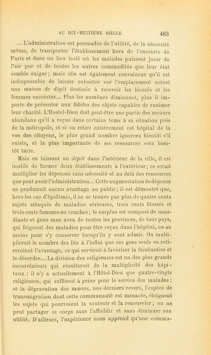 ... L’administration est persuadée de l’utilité, de la nécessité même, de transporter l’établissement hors de l’enceinte de Paris et dans un lien isolé où les malades puissent jouir de l’air pur et de toutes les autres commodités que leur état semble exiger; mais elle est également convaincue qu’il est indispensable de laisser subsister sur l’emplacement actuel une maison de dépôt destinée à recevoir les blessés et les femmes enceintes... Plus les aumônes diminuent, plus il im- porte de présenter aux fidèles des objets capables de ranimer leur charité. L’Hostel-Dieu doit peut-être une partie des secours abondans qu’il a reçus dans certains tems à sa situation près de la métropole, et si on retire entièrement cet hôpital de la vue des citoyens, le plus grand nombre ignorera bientôt s’il existe, et la plus importante de ses ressources sera bien- tôt tarie. Mais en laissant un dépôt dans l’intérieur de la ville, il est inutile de former deux établissements à l’extérieur; ce serait multiplier les dépenses sans nécessité et au delà des ressources que peut avoir l’administration... Cette augmentation de dépense ne produiroit aucun avantage au public ; il est démontré que, hors les cas d’épidémie, il ne se trouve pas plus de quatre cents sujets attaqués de maladies sérieuses, trois cents blessés et trois cents femmes en couches ; le surplus est composé de man- diants et gens sans aveu de toutes les provinces, de tous pays, qui feignent des maladies pour être reçus dans l’hôpital, ou au moins pour s’y conserver lorsqu’ils y sont admis. On multi- plieroit le nombre des lits à l’infini que ces gens seuls en reti- reroient l’avantage, ce qui servirait à favoriser la fainéantise et le désordre... La division des l’eligieuses est un des plus grands inconvénients qui résulterait de la multiplicité des hôpi - taux ; il n’y a actuellement à l’Hôtel-Dieu que quatre-vingts religieuses, qui suffisent à peine pour le service des malades ; et la dépravation des mœurs, nos derniers revers, l’espèce de transmigration dont cette communauté est menacée, éloignent les sujets qui pourraient la soutenir et la renouveler ; on ne peut partager ce corps sans l’alToiblir et sans diminuer son utilité. D’ailleurs, l’expérience nous apprend qu’une commu-