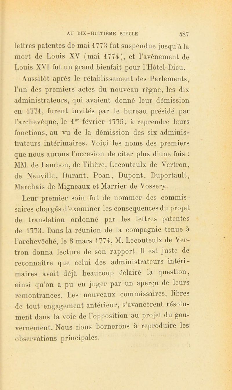 lettres patentes de mai 1773 fut suspendue jusqu’à la mort de Louis XV (mai 1774), et l’avènement de Louis XVI fut un grand bienfait pour l’IIôtel-Dieu. Aussitôt après le rétablissement des Parlements, l’im des premiers actes du nouveau règne, les dix administrateurs, qui avaient donné leur démission en 1771, furent invités par le bureau présidé par l’archevêque, le 1®‘‘ février 1773, à reprendre leurs fonctions, au vu de la démission des six adminis- trateurs intérimaires. Voici les noms des premiers que nous aurons l’occasion de citer plus d’une fois : MM. de Lambon, de Tilière, Lecouteulx de Vertron, de Neuville, Durant, Poan, Dupont, Duportault, Marchais de Migneaux et Marrier de Vossery. Leur premier soin fut de nommer des commis- saires chargés d’examiner les conséquences du projet de translation ordonné par les lettres patentes de 1773. Dans la réunion de la compagnie tenue à l’archevêché, le 8 mars 1774, M. Lecouteulx de Ver- tron donna lecture de son rapport. 11 est juste de reconnaître que celui des administrateurs intéri- maires avait déjà beaucoup éclairé la question, ainsi qu’on a pu en juger par un aperçu de leurs remontrances. Les nouveaux commissaires, libres de tout engagement antérieur, s avancèrent résolu- ment dans la voie de l’opposition au projet du gou- vernement. Nous nous bornerons à reproduire les observations principales.