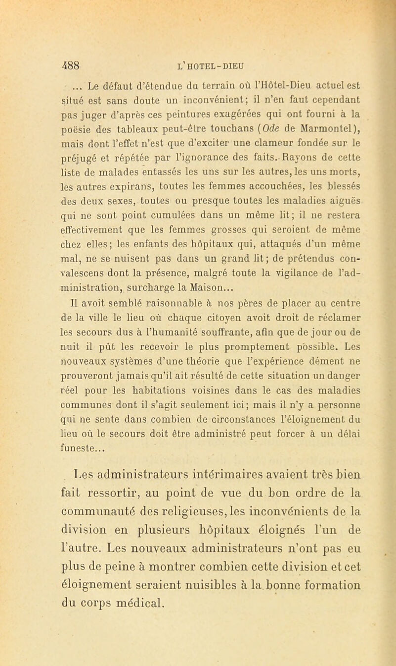 ... Le défaut d’étendue du terrain où l’Hôtel-Dieu actuel est situé est sans doute un inconvénient; il n’en faut cependant pas juger d’après ces peintures exagérées qui ont fourni à la poésie des tableaux peut-être touchans {Ode de Marraontel), mais dont l’effet n’est que d’exciter une clameur fondée sur le préjugé et répétée par l’ignorance des faits. Rayons de cette liste de malades entassés les uns sur les autres, les uns morts, les autres expirans, toutes les femmes accouchées, les blessés des deux sexes, toutes ou presque toutes les maladies aiguës qui ne sont point cumulées dans un même lit; il ne restera effectivement que les femmes grosses qui seroient de même chez elles; les enfants des hôpitaux qui, attaqués d’un même mal, ne se nuisent pas dans un grand lit; de prétendus con- valescens dont la présence, malgré toute la vigilance de l’ad- ministration, surcharge la Maison... 11 avoit semblé raisonnable à nos pères de placer au centre de la ville le lieu où chaque citoyen avoit droit de réclamer les secours dus à l’humanité souffrante, afin que de jour ou de nuit il pût les recevoir le plus promptement possible. Les nouveaux systèmes d’une théorie que l’expérience dément ne prouveront jamais qu’il ait résulté de cette situation un danger réel pour les habitations voisines dans le cas des maladies communes dont il s’agit seulement ici; mais il n’y a personne qui ne sente dans combien de circonstances l’éloignement du lieu où le secours doit être administré peut forcer à un délai funeste... Les administrateurs intérimaires avaient très bien fait ressortir, au point de vue du bon ordre de la communauté des religieuses, les inconvénients de la division en plusieurs hôpitaux éloignés l’un de l’autre. Les nouveaux administrateurs n’ont pas eu plus de peine à montrer combien cette division et cet éloignement seraient nuisibles à la. bonne formation du corps médical.