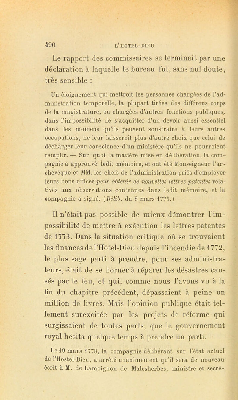Le rapport des commissaires se terminait par une déclaration à laquelle le bureau fut, sans nul doute, très sensible : Un éloignement qui mettroit les personnes chargées de l’ad- ministration temporelle, la plupart tirées des différens corps de la magistrature, ou chargées d’autres fonctions publiques, dans l’impossihilité de s’acquitter d’un devoir aussi essentiel dans les momens qu’ils peuvent soustraire à leurs autres occupations, ne leur laisseroit plus d’autre choix que celui de décharger leur conscience d’un ministère qu’ils ne pourroient remplir. — Sur quoi la matière mise en délibération, la com- pagnie a approuvé ledit mémoire, et ont été Monseigneur l’ar- chevêque et MM. les chefs de l’administration priés d’employer leurs bons offices pour obtenir de nouvelles lettres patentes rela- tives aux observations contenues dans ledit mémoire, et la compagnie a signé. {Délit, du 8 mars 1775.) Il n’était pas possible de mieux démontrer l’im- possibilité de mettre à exécution les lettres patentes de 1773. Dans la situation critique où se trouvaient les finances del’Hôtel-Dieu depuis l’incendie de 1772, le plus sage parti à prendre, pour ses administra- teurs, était de se borner à réparer les désastres cau- sés par le feu, et qui, comme nous l’avons vu à la fin du chapitre précédent, dépassaient à peine un million de livres. Mais l’opinion publique était tel- lement surexcitée par les projets de réforme qui surgissaient de toutes parts, que le gouvernement royal hésita quelque temps à prendre un parti. Le 19 mars 1778, la compagnie délibérant sur l’état actuel de l’Hostel-Dieu, a arrêté unanimement qu’il sera de nouveau écrit à M. de Lamoignon de Malesherbes, ministre et secré-