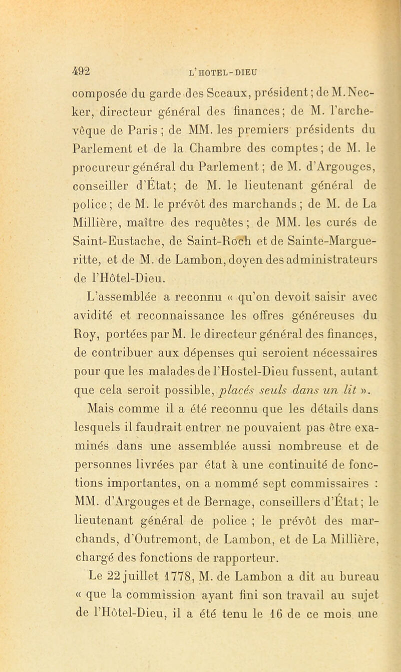 composée du garde des Sceaux, président ; de M. Nec- ker, directeur général des finances; de M. l’arche- vêque de Paris ; de MM. les premiers présidents du Parlement et de la Chambre des comptes; de M. le procureur général du Parlement; de M. d’Argouges, conseiller d’Etat; de M. le lieutenant général de police; de M. le prévôt des marchands ; de M. de La Minière, maître des requêtes; de MM. les curés de Saint-Eustache, de Saint-Roch et de Sainte-Margue- ritte, et de M. de Lambon, doyen des administrateurs de l’Hôtel-Dieu. L’assemblée a reconnu « qu’on devoit saisir avec avidité et reconnaissance les offres généreuses du Roy, portées par M. le directeur général des finances, de contribuer aux dépenses qui seroient nécessaires pour que les malades de l’Hostel-Dieu fussent, autant que cela seroit possible, “placés seuls dans un lit ». Mais comme il a été reconnu que les détails dans lesquels il faudrait entrer ne pouvaient pas être exa- minés dans une assemblée aussi nombreuse et de personnes livrées par état à une continuité de fonc- tions importantes, on a nommé sept commissaires : MM. d’Argouges et de Rernage, conseillers d’État; le lieutenant général de police ; le prévôt des mar- chands, d’Outremont, de Lambon, et de La Millière, chargé des fonctions de rapporteur. Le 22 juillet 1778, M. de Lambon a dit au bureau « que la commission ayant fini son travail au sujet de rriôtel-Dieu, il a été tenu le 16 de ce mois une