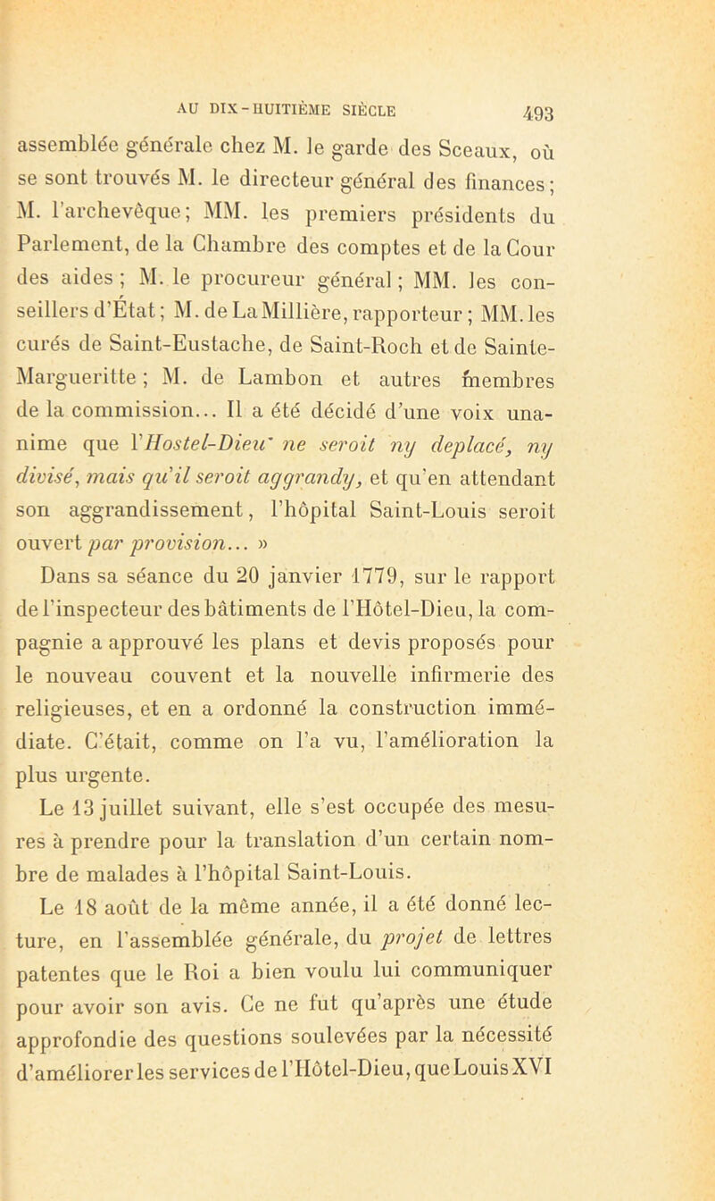 assemblée générale chez M. le garde des Sceaux, où se sont trouvés M. le directeur général des finances; iM. l’archevêque; MM. les premiers présidents du Parlement, de la Chambre des comptes et de la Cour des aides ; M. le procureur général ; MM. les con- seillers d’État ; M. de LaMillière, rapporteur ; MM. les curés de Saint-Eustaclie, de Saint-Roch et de Sainte- Margueritte ; M. de Lambon et autres membres de la commission... Il a été décidé d’une voix una- nime que VHostel-DipAi' ne serait nij déplacé, mj divisé, mais qu'il servit aggrandy, et qu’en attendant son aggrandissement, l’hôpital Saint-Louis seroit ouvert par provision... » Dans sa séance du 20 janvier 1779, sur le rapport de l’inspecteur des bâtiments de l’Hôtel-Dieu, la com- pagnie a approuvé les plans et devis proposés pour le nouveau couvent et la nouvelle infirmerie des religieuses, et en a ordonné la construction immé- diate. C’était, comme on l’a vu, l’amélioration la plus urgente. Le 13 juillet suivant, elle s’est occupée des mesu- res à prendre pour la translation d’un certain nom- bre de malades à l’hôpital Saint-Louis. Le 18 août de la même année, il a été donné lec- ture, en l’assemblée générale, du projet de lettres patentes que le Roi a bien voulu lui communiquer pour avoir son avis. Ce ne fut qu’après une étude approfondie des questions soulevées par la nécessité d’améliorer les services de l’IIôtel-Dieu, que Louis XVI