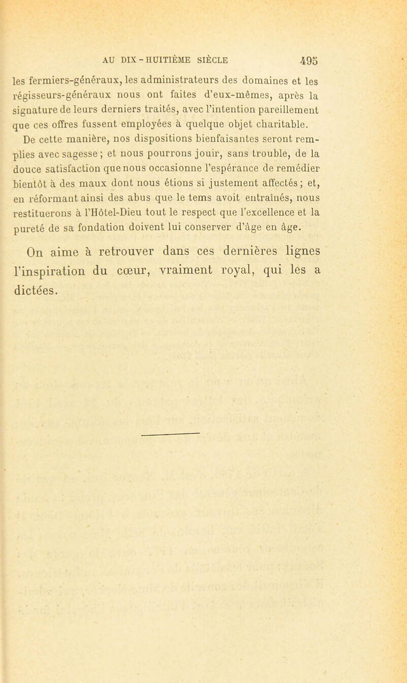 les fermiers-généraux, les administrateurs des domaines et les régisseurs-généraux nous ont faites d’eux-mêmes, après la signature de leurs derniers traités, avec l’intention pareillement que ces offres fussent employées à quelque objet charitable. De cette manière, nos dispositions bienfaisantes seront rem- plies avec sagesse; et nous pourrons jouir, sans trouble, de la douce satisfaction que nous occasionne l’espérance de remédier bientôt à des maux dont nous étions si justement affectés; et, en réformant ainsi des abus que le tems avoit entraînés, nous restituerons à l’Hôtel-Dieu tout le respect que l’excellence et la pureté de sa fondation doivent lui conserver d’âge en âge. On aime à retrouver dans ces dernières lignes l’inspiration du cœur, vraiment royal, qui les a dictées.