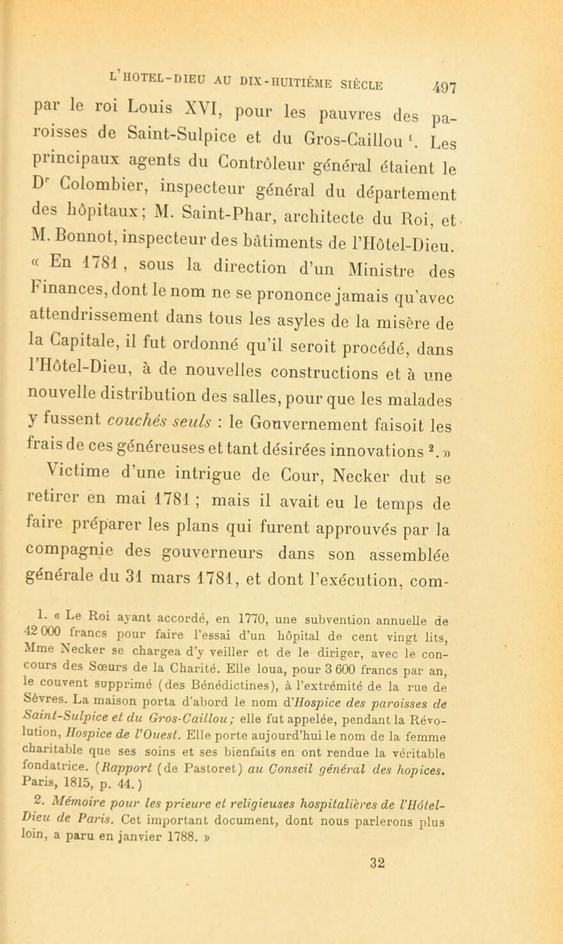 par le roi Louis XVI, pour les pauvres des pa- roisses de Saint-Sulpice et du Gros-Caillou L Les principaux agents du Contrôleur général étaient le Colombier, inspecteur général du département des hôpitaux; M. Saint-Phar, architecte du Roi, et U. Bonnot, inspecteur des bâtiments de riIôtel-Dieu. « En 1781, sous la direction d’un Ministre des Finances, dont le nom ne se prononce jamais qu’avec attendrissement dans tous les asyles de la misère de la Capitale, il fut ordonné qu’il seroit procédé, dans 1 Hôtel-Dieu, à de nouvelles constructions et à une nouvelle distribution des salles, pour que les malades y fussent couchés seuls : le Gouvernement faisoit les fl ais de ces généreuses et tant désirées innovations « Victime d une intrigue de Cour, Necker dut se retirer en mai 1781 ; mais il avait eu le temps de faire préparer les plans qui furent approuvés par la compagnie des gouverneurs dans son assemblée générale du 31 mars 1781, et dont l’exécution, com- 1. « Le Roi ayant accordé, en 1770, une subvention annuelle de 42 000 francs pour faire l’essai d’un hôpital de cent vingt lits, Mme Necker se chargea d’y veiller et de le diriger, avec le con- cours des Sœurs de la Charité. Elle loua, pour 3 600 francs par an, le couvent supprimé (des Bénédictines), à l’extrémité de la rue de Sèvres. La maison porta d’abord le nom à'Hospice des paroisses de Saint-Sulpice et du Gros-Caillou; elle fut appelée, pendant la Révo- lution, Hospice de l'Ouest. Elle porte aujourd’hui le nom de la femme charitable que ses soins et ses bienfaits en ont rendue la véritable fondatrice. {Rapport (de Pastoret) au Conseil général des hopices. Paris, 1815, p. 44. ) 2. Mémoire pour les prieure et religieuses hospitalières de l’Hôlel- Dieu de Paris. Cet important document, dont nous parlerons plus loin, a paru en janvier 1788. » 32