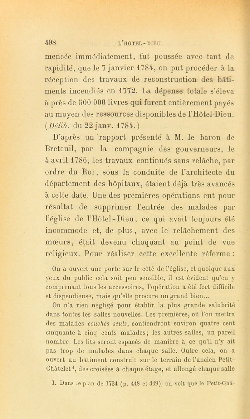 1 mencée immédiatement, fut poussée avec tant de rapidité, que le 7 janvier 1784, on put procéder à la réception des travaux de reconstruction des bâti- ments incendiés en 1772. La dépense totale s’éleva à près de 500 000 livres qui furent entièrement payés au moyen des ressources disponibles de l’Hôtel-Dieu. [Délib. du 22 janv. 1784.) D’après un 'rapport présenté à M. le baron de Breteuil, par la compagnie des gouverneurs, le 4 avril 1786, les travaux continués sans relâche, par ordre du Roi, sous la conduite de l’architecte du département des hôpitaux, étaient déjà très avancés à cette date. Une des premières opérations eut pour résultat de supprimer l’entrée des malades par l'église de l’Hôtel-Dieu, ce qui avait toujours été incommode et, de plus, avec le relâchement des mœurs, était devenu choquant au point de vue religieux. Pour réaliser cette excellente réforme : On a ouvert une porte sur le côté de l’église, et quoique aux yeux du public cela soit peu sensible, il est évident qu’en y comprenant tous les accessoires, l’opération a été fort difficile et dispendieuse, mais qu’elle procure un grand bien... On n’a rien négligé pour établir la plus grande salubrité dans toutes les salles nouvelles. Les premières, où l’on mettra des malades couchés seuls, contiendront environ quatre cent cinquante à cinq cents malades; les autres salles, un pareil nombre. Les lits seront espacés de manière à ce qu’il n’y ait pas trop de malades dans chaque salle. Outre cela, on a ouvert au bâtiment construit sur le terrain de l’ancien Petit- Châtelet des croisées à chaque étage, et allongé chaque salle 1. Dans le plan de 1734 (p. 448 et 449), on voit que le Petit-Châ-