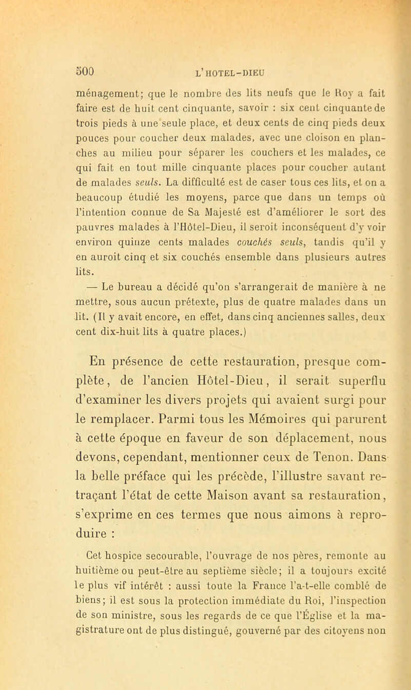 ménagement; que le nombre des lits neufs que le Hoy a fait faire est de huit cent cinquante, savoir : six cent cinquante de trois pieds à une seule place, et deux cents de cinq pieds deux pouces pour coucher deux malades, avec une cloison en plan- ches au milieu pour séparer les couchers et les malades, ce qui fait en tout mille cinquante places pour coucher autant de malades seuls. La difficulté est de caser tous ces lits, et on a beaucoup étudié les moyens, parce que dans un temps où l’intention connue de Sa Majesté est d’améliorer le sort des pauvres malades à l’Hôtel-Dieu, il seroit inconséquent d’y voir environ quinze cents malades couchés seuls, tandis qu’il y en auroit cinq et six couchés ensemble dans plusieurs autres lits. — Le bureau a décidé qu’on s’arrangerait de manière à ne mettre, sous aucun prétexte, plus de quatre malades dans un lit. (Il y avait encore, en effet, dans cinq anciennes salles, deux cent dix-huit lits à quatre places.) En présence de cette restauration, presque com- plète, de l’ancien Hôtel-Dieu, il serait superflu d’examiner les divers projets qui avaient surgi pour le remplacer. Parmi tous les Mémoires qui parurent à cette époque en faveur de son déplacement, nous devons, cependant, mentionner ceux de Tenon. Dans la belle préface qui les précède, l’illustre savant re- traçant l’état de cette Maison avant sa restauration, s’exprime en ces termes que nous aimons à repro- duire : Cet hospice secourable, l’ouvrage de nos pères, remonte au huitième ou peut-être au septième siècle; il a toujours excité le plus vif intérêt ; aussi toute la France l’a-t-elle comblé de biens; il est sous la protection immédiate du Roi, l’inspection de son ministre, sous les regards de ce que l’Église et la ma- gistrature ont de plus distingué, gouverné par des citoyens non