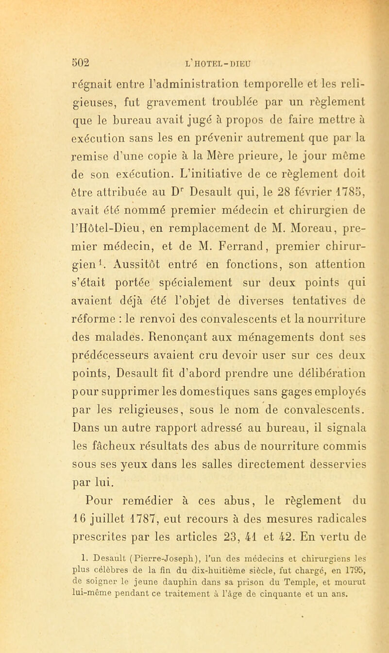 régnait entre l’administration temporelle et les reli- gieuses, fut gravement troublée par un règlement que le bureau avait jugé à propos de faire mettre à exécution sans les en prévenir autrement que par la remise d’une copie à la Mère prieure^ le jour môme de son exécution. L’initiative de ce règlement doit être attribuée au D’’ Desault qui, le 28 février 1785, avait été nommé premier médecin et chirurgien de l’Hôtel-Dieu, en remplacement de M. Moreau, pre- mier médecin, et de M. Ferrand, premier chirur- gien Aussitôt entré en fonctions, son attention s’était portée spécialement sur deux points qui avaient déjà été l’objet de diverses tentatives de réforme : le renvoi des convalescents et la nourriture des malades. Renonçant aux ménagements dont ses prédécesseurs avaient cru devoir user sur ces deux points, Desault fit d’abord prendre une délibération pour supprimer les domestiques sans gages employés par les religieuses, sous le nom de convalescents. Dans un autre rapport adressé au bureau, il signala les fâcheux résultats des abus de nourriture commis sous ses yeux dans les salles directement desservies par lui. Pour remédier à ces abus, le règlement du 16 juillet 1787, eut recours à des mesures radicales prescrites par les articles 23, 41 et 42. En vertu de 1. Desault (Pierre-Joseph), l’un des médecins et chirurgiens les plus célèbres de la fin du dix-huitième siècle, fut chargé, en 1795, de soigner le jeune dauphin dans sa prison du Temple, et mourut lui-même pendant ce traitement à l’âge de cinquante et un ans.