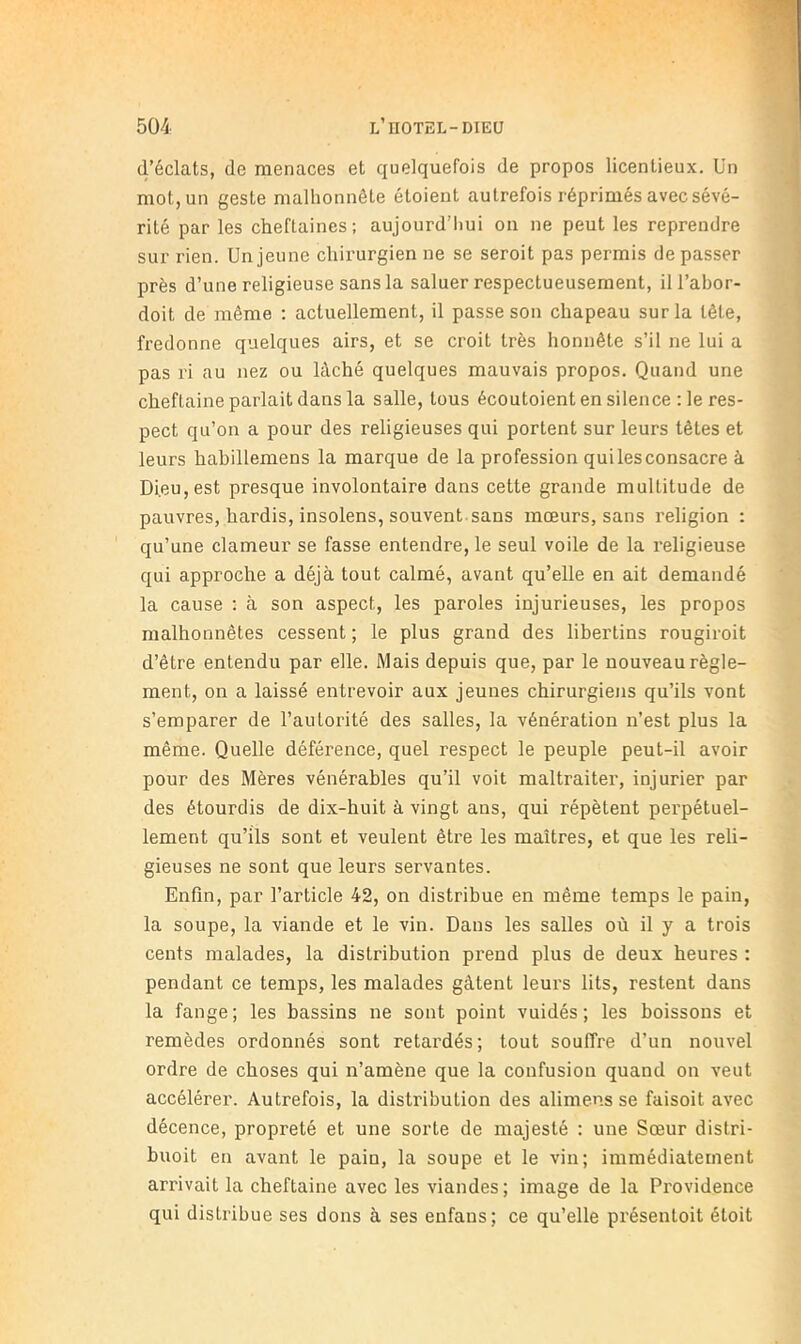 d’éclats, de menaces et quelquefois de propos licentieux. ün mot, un geste malhonnête étoient autrefois réprimés avec sévé- rité par les cheftaines; aujourd’liui on ne peut les reprendre sur rien. Un jeune chirurgien ne se seroit pas permis de passer près d’une religieuse sans la saluer respectueusement, il l’abor- doit de même ; actuellement, il passe son chapeau sur la tête, fredonne quelques airs, et se croit très honnête s’il ne lui a pas ri au nez ou lâché quelques mauvais propos. Quand une cheftaine parlait dans la salle, tous écoutoient en silence ; le res- pect qu’on a pour des religieuses qui portent sur leurs têtes et leurs habillemens la marque de la profession qui les consacre à Dieu, est presque involontaire dans celte grande multitude de pauvres, hardis, insolens, souvent.sans mœurs, sans religion : qu’une clameur se fasse entendre, le seul voile de la religieuse qui approche a déjà tout calmé, avant qu’elle en ait demandé la cause : à son aspect, les paroles injurieuses, les propos malhonnêtes cessent ; le plus grand des libertins rougiroit d’être entendu par elle. Mais depuis que, par le nouveau règle- ment, on a laissé entrevoir aux jeunes chirurgiens qu’ils vont s’emparer de l’autorité des salles, la vénération n’est plus la même. Quelle déférence, quel respect le peuple peut-il avoir pour des Mères vénérables qu’il voit maltraiter, injurier par des étourdis de dix-huit à vingt ans, qui répètent perpétuel- lement qu’ils sont et veulent être les maîtres, et que les reli- gieuses ne sont que leurs servantes. Enfin, par l’article 42, on distribue en même temps le pain, la soupe, la viande et le vin. Dans les salles où il y a trois cents malades, la distribution prend plus de deux heures ; pendant ce temps, les malades gâtent leurs lits, restent dans la fange; les bassins ne sont point vuidés ; les boissons et remèdes ordonnés sont retardés ; tout souffre d’un nouvel ordre de choses qui n’amène que la confusion quand on veut accélérer. Autrefois, la distribution des aliniens se faisoit avec décence, propreté et une sorte de majesté : une Sœur distri- buoit en avant le pain, la soupe et le vin; immédiatement arrivait la cheftaine avec les viandes ; image de la Providence qui distribue ses dons à ses enfans; ce qu’elle présentoit éloit