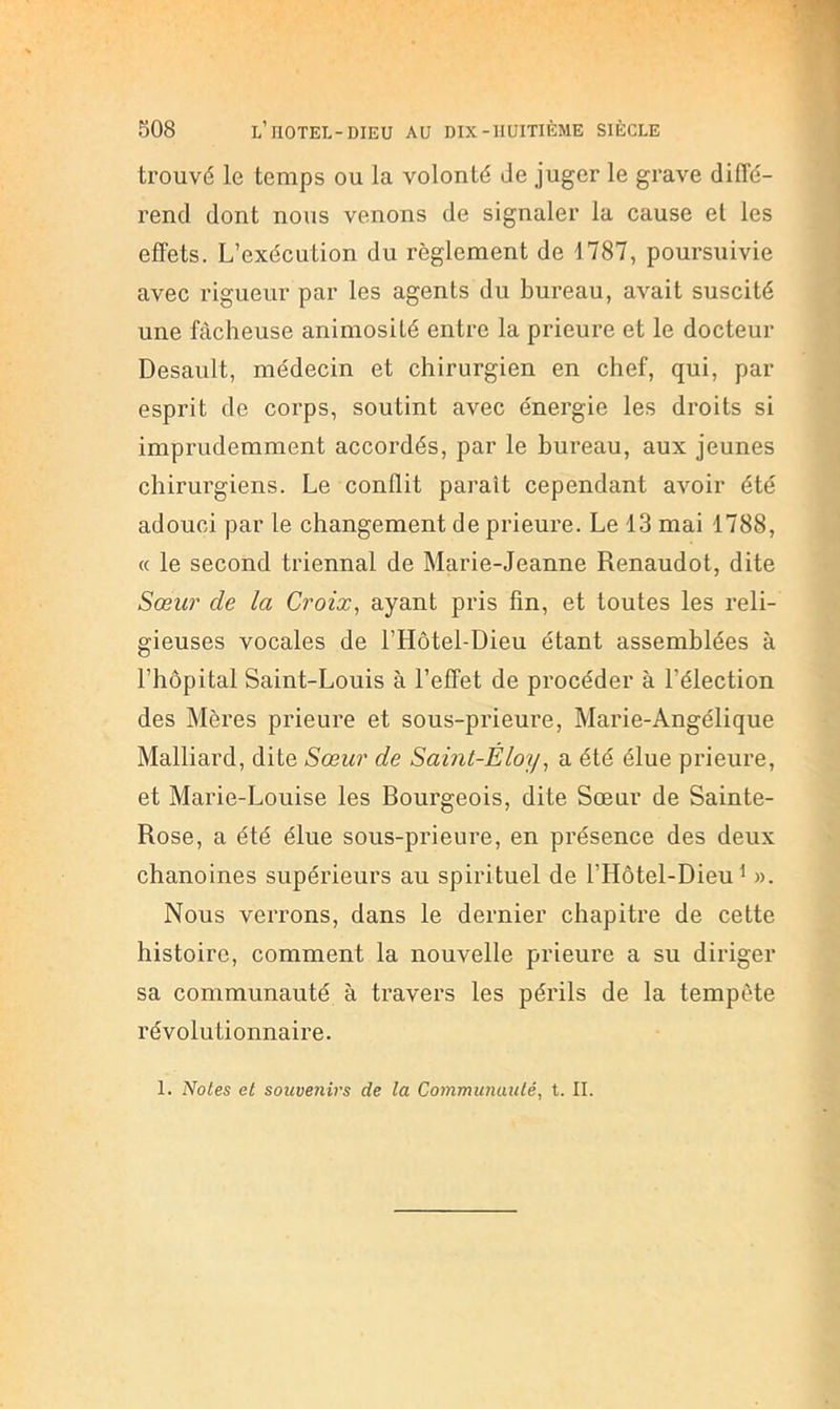 trouvé le temps ou la volonté de juger le grave diffé- rend dont nous venons de signaler la cause et les effets. L’exécution du règlement de 1787, poursuivie avec rigueur par les agents du bureau, avait suscité une fâcheuse animosité entre la prieure et le docteur Desault, médecin et chirurgien en chef, qui, par esprit de corps, soutint avec énergie les droits si imprudemment accordés, par le bureau, aux jeunes chirurgiens. Le conflit paraît cependant avoir été adouci par le changement de prieure. Le 13 mai 1788, « le second triennal de Marie-Jeanne Renaudot, dite Sœur de la Croix, ayant pris fin, et toutes les reli- gieuses vocales de l’Hôtel-Dieu étant assemblées à l’hôpital Saint-Louis à l’effet de procéder à l’élection des Mères prieure et sous-prieure, Marie-Angélique Malliard, dite Sœur de Saint-Éloy, a été élue prieure, et Marie-Louise les Bourgeois, dite Sœur de Sainte- Rose, a été élue sous-prieure, en présence des deux chanoines supérieurs au spirituel de l’Hôtel-Dieu^ ». Nous verrons, dans le dernier chapitre de cette histoire, comment la nouvelle prieure a su diriger sa communauté à travers les périls de la tempête révolutionnaire. 1. Notes et souvenirs de la Communauté, t. IL