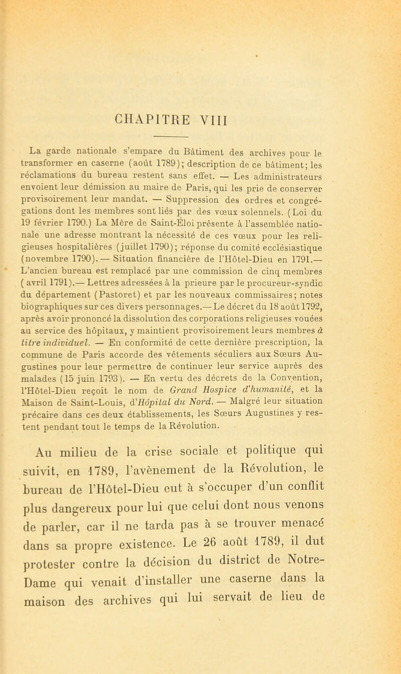 CHAPITRE VIII La garde nationale s empare du Bâtiment des archives pour le transformer en caserne (août 1789); description de ce bâtiment; les réclamations du bureau restent sans effet. — Les administrateurs envoient leur démission au maire de Paris, qui les prie de conserver provisoirement leur mandat. — Suppression des ordres et congré- gations dont les membres sont liés par des vœus solennels. ( Loi du 19 février 1790.) La Mère de Saint-Éloi présente à l’assemblée natio- nale une adresse montrant la nécessité de ces vœux pour les reli- gieuses hospitalières (juillet 1790); réponse du comité ecclésiastique (novembre 1790).— Situation financière de l’Hôtel-Dieu en 1791.— L’ancien bureau est remplacé par une commission de cinq mem’ores ( avril 1791).— Lettres adressées à la prieure par le procureur-syndic du département (Pastoret) et par les nouveaux commissaires; notes biographiques sur ces divers personnages.— Le décret du 18 août 1792, après avoir prononcé la dissolution des corporations religieuses vouées au service des hôpitaux, y maintient provisoirement leurs membres à litre individuel. — En conformité de cette dernière prescription, la commune de Paris accorde des vêtements séculiers aux Sœurs Au- gustines pour leur permettre de continuer leur service auprès des malades (15 juin 1793). — En vertu des décrets de la Convention, l’Hôtel-Dieu reçoit le nom de Grand Hospice d’humanité, et la Maison de Saint-Louis, d'Hôpital du No7'd. — Malgré leur situation précaire dans ces deux établissements, les Sœurs Augustines y res- tent pendant tout le temps de la Révolution. Au milieu de la crise sociale et politique qui suivit, en 1789, l’avènement de la Révolution, le bureau de l’Hôtel-Dieu eut à s occuper d un conflit plus dangereux pour lui que celui dont nous venons de parler, car il ne tarda pas à se trouver menacé dans sa propre existence. Le 26 août 1789, il dut protester contre la décision du district de Notie- Dame qui venait d’installer une caseine dans la maison des archives qui lui servait de lieu de