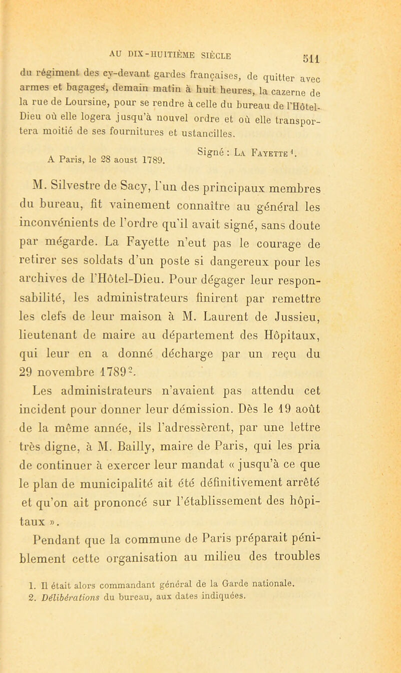 du régiment des cy-devant gardes françaises, de quitter avec armes et bagage^, demain matin à huit heures, la cazerne de la rue de Loursine, pour se rendre à celle du bureau de l'Hôtel- Dieu où elle logera jusqu’à nouvel ordre et où elle transpor- tera moitié de ses fournitures et ustancilles. A Paris, le 28 aoust 1789. Signé: La FayetteL M. Silvestre de Sacy, 1 un des principaux membres du bureau, fit vainement connaître au général les inconvénients de l’ordre qu'il avait signé, sans doute par mégarde. La Fayette n’eut pas le courage de retirer ses soldats d’un poste si dangereux pour les archives de l’Hôtel-Dieu. Pour dégager leur respon- sabilité, les administrateurs finirent par remettre les clefs de leur maison à M. Laurent de Jussieu, lieutenant de maire au département des Hôpitaux, qui leur en a donné décharge par un reçu du 29 novembre 1789-. Les administrateurs n’avaient pas attendu cet incident pour donner leur démission. Dès le 19 août de la même année, ils l’adressèrent, par une lettre très digne, à M. Bailly, maire de Paris, qui les pria de continuer à exercer leur mandat « jusqu’à ce que le plan de municipalité ait été définitivement arrêté et qu’on ait prononcé sur l’établissement des hôpi- taux ». Pendant que la commune de Paris préparait péni- blement cette organisation au milieu des troubles 1. Il était alors commandant général de la Garde nationale. 2. Délibérations du bureau, aux dates indiquées.