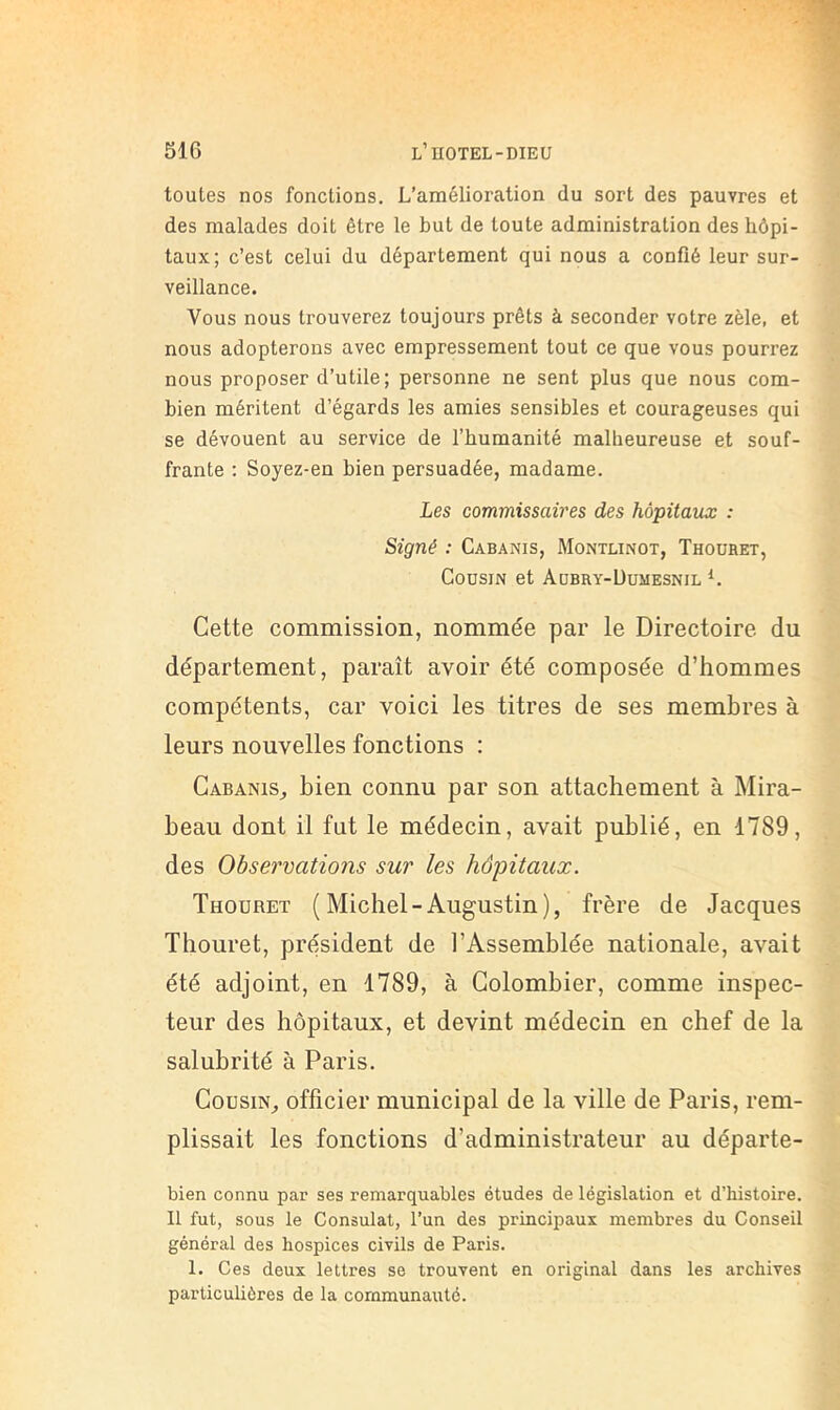 toutes nos fonctions. L’amélioration du sort des pauvres et des malades doit être le but de toute administration des hôpi- taux; c’est celui du département qui nous a confié leur sur- veillance. Vous nous trouverez toujours prêts à seconder votre zèle, et nous adopterons avec empressement tout ce que vous pourrez nous proposer d’utile; personne ne sent plus que nous com- bien méritent d’égards les amies sensibles et courageuses qui se dévouent au service de l’humanité malheureuse et souf- frante ; Soyez-en bien persuadée, madame. Les commissaires des hôpitaux : Signé : Cabanis, Montlinot, Thoühet, Cousin et Aobry-üumesnil Cette commission, nommée par le Directoire du département, paraît avoir été composée d’hommes compétents, car voici les titres de ses membres à leurs nouvelles fonctions : Cabanis^ bien connu par son attachement à Mira- beau dont il fut le médecin, avait publié, en 1789, des Observations sur les hôpitaux. Thouret (Michel-Augustin), frère de Jacques Thouret, président de l’Assemblée nationale, avait été adjoint, en 1789, à Colombier, comme inspec- teur des hôpitaux, et devint médecin en chef de la salubrité à Paris. Cousin,, officier municipal de la ville de Paris, rem- plissait les fonctions d’administrateur au départe- bien connu par ses remarquables études de législation et d’histoire. Il fut, sous le Consulat, l’un des principaux membres du Conseil général des hospices civils de Paris. 1. Ces deux lettres se trouvent en original dans les archives particulières de la communauté.