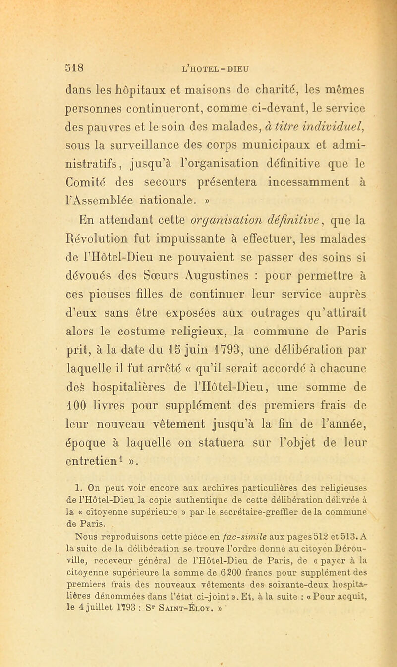 dans les hôpitaux et maisons de charité, les mêmes personnes continueront, comme ci-devant, le service des pauvres et le soin des malades, à titre individuel, sous la surveillance des corps municipaux et admi- nistratifs, jusqu’à l’organisation définitive que le Comité des secours présentera incessamment à l’Assemblée nationale. » En attendant cette organisation définitive, que la Révolution fut impuissante à effectuer, les malades de l’Hôtel-Dieu ne pouvaient se passer des soins si dévoués des Sœurs Augustines : pour permettre à ces pieuses filles de continuer leur service auprès d’eux sans être exposées aux outrages qu’attirait alors le costume religieux, la commune de Paris prit, à la date du 15 juin 1793, une délibération par laquelle il fut arrêté « qu’il serait accordé à chacune des hospitalières de l’Hotel-Dieu, une somme de 100 livres pour supplément des premiers frais de leur nouveau vêtement jusqu’à la fin de l’année, époque à laquelle on statuera sur l’objet de leur entretien 1 ». 1. On peut Yoir encore aux archives particulières des religieuses de l’Hôtel-Dieu la copie authentique de cette délibération délivrée à la <1 citoyenne supérieure » par le secrétaire-greffier de la commune de Paris. . Nous reproduisons cette pièce en fac-similé aux pages 512 et 513. A la suite de la délibération se trouve l’ordre donné au citoyen Dérou- ville, receveur général de l’Hôtel-Dieu de Paris, de « payer à la citoyenne supérieure la somme de 6200 francs pour supplément des premiers frais des nouveaux vêtements des soixante-deux hospita- lières dénommées dans l’état ci-joint ». Et, à la suite : «Pour acquit, le 4 juillet 1793 : Saint-Éloy. » '