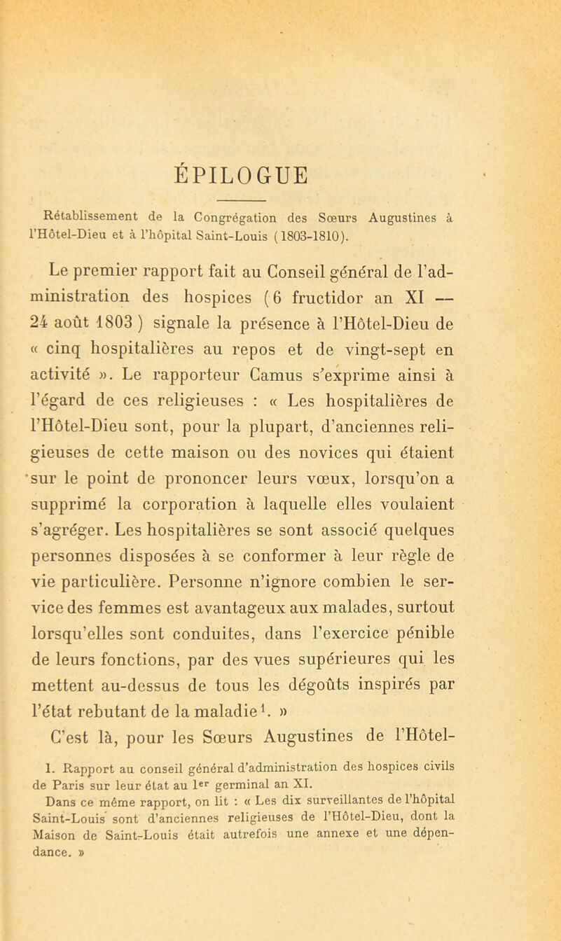 ÉPILOGUE Rétablissement de la Congrégation des Sœurs Augustines à l’Hôtel-Dieu et à l’hôpital Saint-Louis (1803-1810). Le premier rapport fait au Conseil général de l’ad- ministration des hospices ( 6 fructidor an XI — 24 août 1803 ) signale la présence à l’Hôtel-Dieu de « cinq hospitalières au repos et de vingt-sept en activité », Le rapporteur Camus s'exprime ainsi à l’égard de ces religieuses : « Les hospitalières de l’Hôtel-Dieu sont, pour la plupart, d’anciennes reli- gieuses de cette maison ou des novices qui étaient •sur le point de prononcer leurs vœux, lorsqu’on a supprimé la corporation à laquelle elles voulaient s’agréger. Les hospitalières se sont associé quelques personnes disposées à se conformer à leur règle de vie particulière. Personne n’ignore combien le ser- vice des femmes est avantageux aux malades, surtout lorsqu’elles sont conduites, dans l’exercice pénible de leurs fonctions, par des vues supérieures qui les mettent au-dessus de tous les dégoûts inspirés par l’état rebutant de la maladie L » C’est là, pour les Sœurs Augustines de l’Hôtel- 1. Rapport au conseil général d’administration des hospices civils de Paris sur leur état au 1®‘‘ germinal an XI. Dans ce même rapport, on lit : « Les dix surveillantes de 1 hôpital Saint-Louis sont d’anciennes religieuses de l’Hôtel-Dieu, dont la Maison de Saint-Louis était autrefois une annexe et une dépen- dance. »