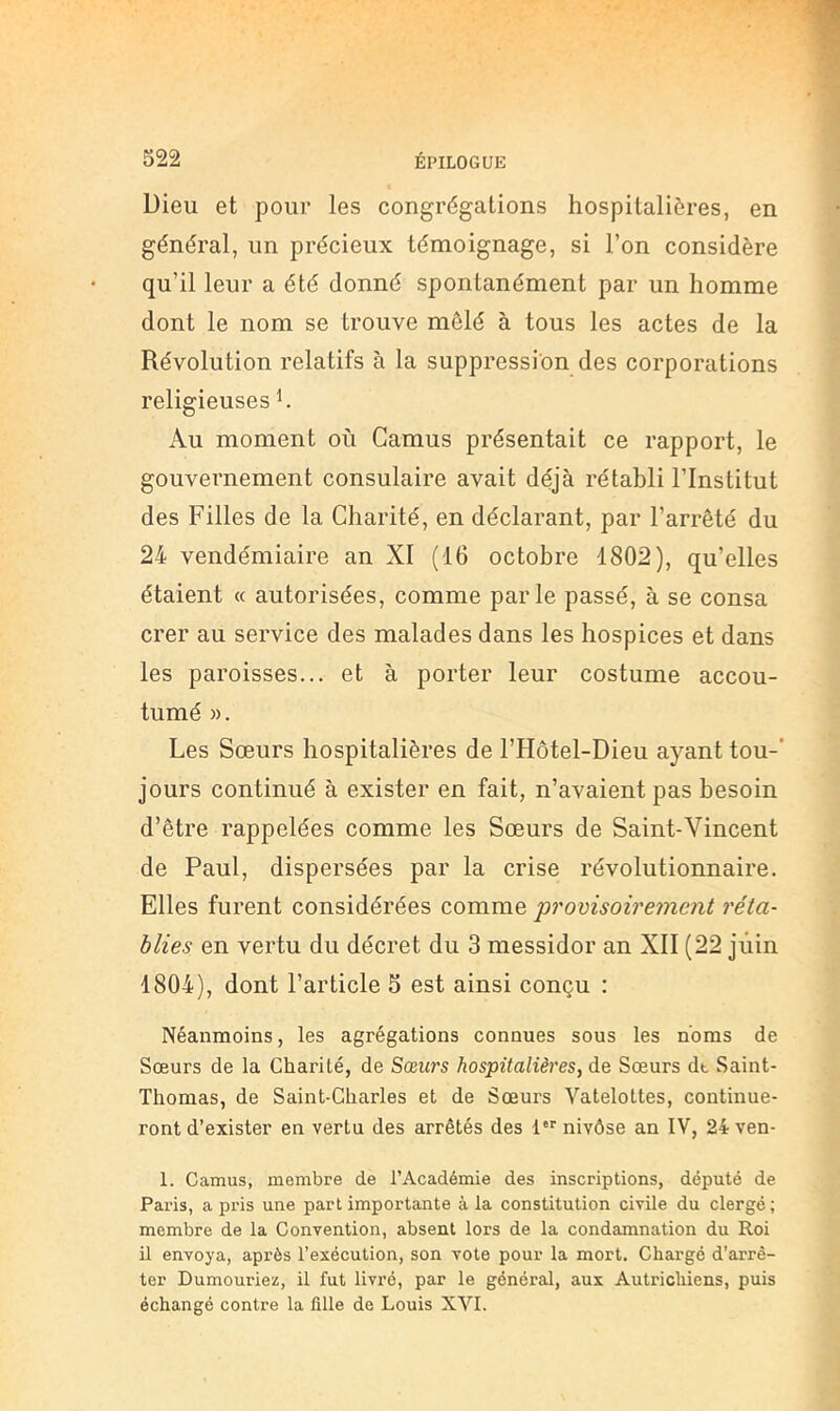 Dieu et pour les congrégations hospitalières, en général, un précieux témoignage, si l’on considère qu’il leur a été donné spontanément par un homme dont le nom se trouve mêlé à tous les actes de la Révolution relatifs à la suppression des corporations religieuses h Au moment où Camus présentait ce rapport, le gouvernement consulaire avait déjà rétabli l’Institut des Filles de la Charité, en déclarant, par l’arrêté du 24 vendémiaire an XI (16 octobre 1802), qu’elles étaient « autorisées, comme parle passé, à se consa crer au service des malades dans les hospices et dans les paroisses... et à porter leur costume accou- tumé ». Les Sœurs hospitalières de l’Hôtel-Dieu ayant tou-* jours continué à exister en fait, n’avaient pas besoin d’être rappelées comme les Sœurs de Saint-Vincent de Paul, dispersées par la crise révolutionnaire. Elles furent considérées comme 'promsoiremcnt réta- blies en vertu du décret du 3 messidor an XII (22 juin 1804), dont l’article 5 est ainsi conçu : Néanmoins, les agrégations connues sous les noms de Sœurs de la Charité, de Sœurs hospitalières, de Sœurs dt Saint- Thomas, de Saint-Charles et de Sœurs Vatelottes, continue- ront d’exister en vertu des arrêtés des l nivôse an IV, 24ven- 1. Camus, membre de l’Académie des inscriptions, député de Paris, a pris une part importante à la constitution civile du clergé ; membre de la Convention, absent lors de la condamnation du Roi il envoya, après l’exécution, son vote pour la mort. Chargé d’arrê- ter Dumouriez, il fut livré, par le général, aux Autrichiens, puis échangé contre la fille de Louis XVI.