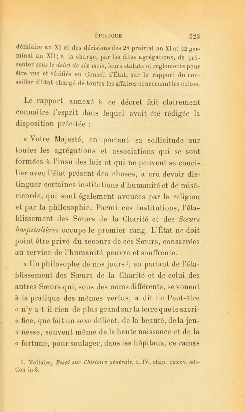 démiaire an XI et des décisions des 28 prairial an XI et 22 ger- minal an XII ; à la charge, par les dites agrégations, de pré- senter sous le délai de six mois, leurs statuts et règlements pour être vus et vérifiés en Conseil d’État, sur le rapport du con- seiller d Etat chargé dé toutes les affaires concernant les cultes. Le rapport annexé à ce décret fait clairement connaître l’esprit dans lequel avait été rédigée la disposition précitée : ’V otre ^lajesté, en portant sa sollicitude sur toutes les agrégations et associations qui se sont formées à l’insu des lois et qui ne peuvent se conci- lier avec l’état présent des choses, a cru devoir dis- tinguer certaines institutions d’humanité et de misé- ricorde, qui sont également avouées par la religion et par la philosophie. Parmi ces institutions, réta- blissement des Sœurs de la Charité et des Sœw's hospitalières occupe le premier rang. L’État ne doit point être privé du secours de ces Sœurs, consacrées au service de l’humanité pauvre et souffrante. « Un philosophe de nos jours en parlant de l’éta- blissement des Sœurs de la Charité et de celui des autres Sœurs qui, sous des noms différents, se vouent à la pratique des memes vertus, a dit : « Peut-être « n’y a-t-il rien de plus grand sur la terre que le sacri- « fice, que fait un sexe délicat, de la beauté, delà jeu- « nesse, souvent même de la haute naissance et de la « fortune, pour soulager, dans les hôpitaux, ce ramas 1. Voltaire, Essai sur Vhistoire générale, t. IV, chap. cxxxv, édi- tion in-8.