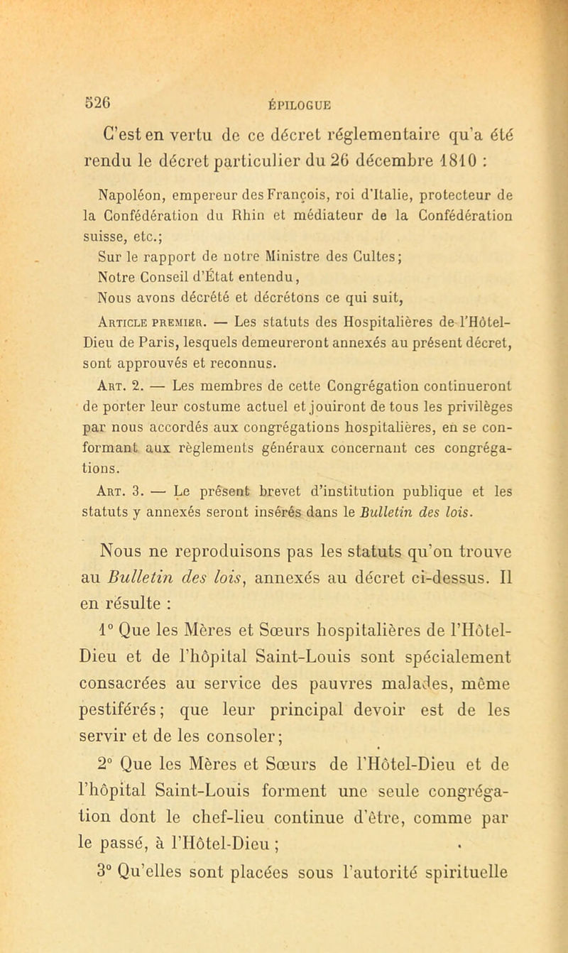 C’est en vertu de ce décret réglementaire qu’a été rendu le décret particulier du 26 décembre 1810 : Napoléon, empereur des François, roi d’Italie, protecteur de la Confédération du Rhin et médiateur de la Confédération suisse, etc.; Sur le rapport de notre Ministre des Cultes; Notre Conseil d’État entendu. Nous avons décrété et décrétons ce qui suit, Article PREMIER. — Les statuts des Hospitalières de-l’Hôtel- Dieu de Paris, lesquels demeureront annexés au présent décret, sont approuvés et reconnus. Art. 2. — Les membres de cette Congrégation continueront de porter leur costume actuel et jouiront de tous les privilèges par nous accordés aux congrégations hospitalières, eii se con- formant aux règlements généraux concernant ces congréga- tions. Art. 3. — Le présent brevet d’institution publique et les statuts y annexés seront insérés dans le Bulletin des lois. Nous ne reproduisons pas les statuts qu’on trouve au Bulletin des lois., annexés au décret ci-dessus. 11 en résulte : 1° Que les Mères et Sœurs hospitalières de l’Hôtel- Dieu et de l’hôpilal Saint-Louis sont spécialement consacrées au service des pauvres malades, même pestiférés ; que leur principal devoir est de les servir et de les consoler ; 2“ Que les Mères et Sœurs de l’Hôtel-Dieu et de l’hôpital Saint-Louis forment une seule congréga- tion dont le chef-lieu continue d’être, comme par le passé, à l’Hôtel-Dieu ; 3“ Qu’elles sont placées sous l’autorité spirituelle