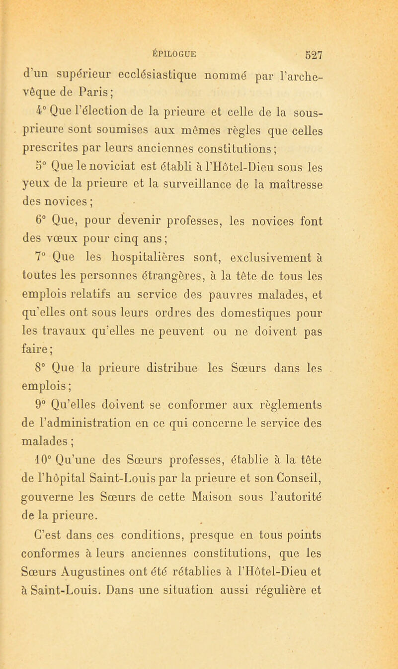 d’un supérieur ecclésiastique nommé par l’arche- vêque de Paris ; 4“ Que l’élection de la prieure et celle de la sous- prieure sont soumises aux mômes règles que celles prescrites par leurs anciennes constitutions; 0® Que le noviciat est établi à l’IIôtel-Dieu sous les yeux de la prieure et la surveillance de la maîtresse des novices ; 6° Que, pour devenir professes, les novices font des vœux pour cinq ans ; 7“ Que les hospitalières sont, exclusivement à toutes les personnes étrangères, à la tête de tous les emplois relatifs au service des pauvres malades, et qu’elles ont sous leurs ordres des domestiques pour les travaux qu’elles ne peuvent ou ne doivent pas faire ; 8° Que la prieure distribue les Sœurs dans les emplois ; 9° Qu’elles doivent se conformer aux règlements de l’administration en ce qui concerne le service des malades ; 10“ Qu’une des Sœurs professes, établie à la tête de l’hôpital Saint-Louis par la prieure et son Conseil, gouverne les Sœurs de cette Maison sous l’autorité de la prieure. C’est dans ces conditions, presque en tous points conformes à leurs anciennes constitutions, que les Sœurs Augustines ont été rétablies à l’Hôtel-Dieu et à Saint-Louis. Dans une situation aussi régulière et