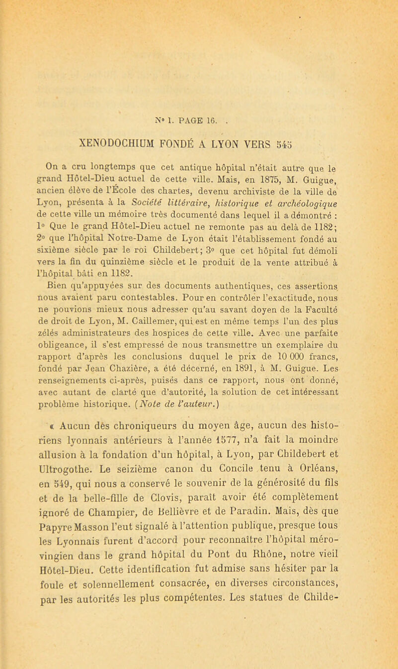 N» 1. PAGE 16. . XENODOCHIUM FONDÉ A LYON VERS 545 On a cru longtemps que cet antique hôpital n’était autre que le grand Hôtel-Dieu actuel de cette ville. Mais, en 1875, M. Guigue, ancien élève de l’École des chartes, devenu archiviste de la ville de Lyon, présenta à la Société littéraire, historique et archéologique de cette ville un mémoire très documenté dans lequel il a démontré : 1» Que le grand Hôtel-Dieu actuel ne remonte pas au delà de 1182; 2® que l’hôpital Notre-Dame de Lyon était l’établissement fondé au sixième siècle par le roi Childebert; 3» que cet hôpital fut démoli vers la fin du quinzième siècle et le produit de la vente attribué à l’hôpital bâti en 1182. Bien qu’appuyées sur des documents authentiques, ces assertions nous avaient paru contestables. Pour en contrôler l’exactitude, nous ne pouvions mieux nous adresser qu’au savant doyen de la Faculté de droit de Lyon, M. Caillemer, qui est en même temps l’un des plus zélés administrateurs des hospices de cette ville. Avec une parfaite obligeance, il s’est empressé de nous transmettre un exemplaire du rapport d’après les conclusions duquel le prix de 10 000 francs, fondé par Jean Chazière, a été décerné, en 1891, à M. Guigue. Les renseignements ci-après, puisés dans ce rapport, nous ont donné, avec autant de clarté que d’autorité, la solution de cet intéressant problème historique. {Note de l’auteur.) « Aucun dés chroniqueurs du moyen âge, aucun des histo- riens lyonnais antérieurs à l’année 1577, n’a fait la moindre allusion à la fondation d’un hôpital, à Lyon, par Childehert et Ultrogothe. Le seizième canon du Concile tenu à Orléans, en 549, qui nous a conservé le souvenir de la générosité du fils et de la belle-fille de Clovis, paraît avoir été complètement ignoré de Champier, de Bellièvre et de Paradin. Mais, dès que Papyre Masson l’eut signalé à l’attention publique, presque tous les Lyonnais furent d’accord pour reconnaître l’hôpital méro- vingien dans le grand hôpital du Pont du Rhône, notre vieil Hôtel-Dieu. Cette identification fut admise sans hésiter par la foule et solennellement consacrée, en diverses circonstances, par les autorités les plus compétentes. Les statues de Childe-