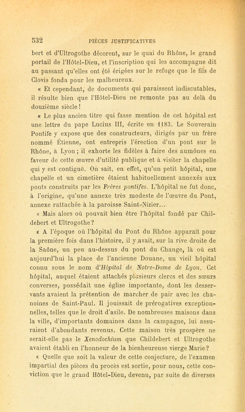 bert et d’ültrogothe décorent, sur le quai du Rhône, le grand portail de l’Hôtel-Dieu, et l’inscription qui les accompagne dit au passant qu’elles ont été érigées sur le refuge que le fils de Clovis fonda pour les malheureux. « Et cependant, de documents qui paraissent indiscutables, il résulte bien que l’Hôtel-Dieu ne remonte pas au delà du douzième siècle I « Le plus ancien titre qui fasse mention de cet hôpital est une lettre du pape Lucius III, écrite en 1183. Le Souverain Pontife y expose que des constructeurs, dirigés par un frère nommé Étienne, ont entrepris l’érection d’un pont sur le Rhône, à Lyon ; il exhorte les fidèles à faire des aumônes en faveur de cette œuvre d’utilité publique et à visiter la chapelle qui y est contiguë. On sait, en effet, qu’un petit hôpital, une chapelle et un cimetière étaient habituellement annexés aux ponts construits par les Frères pontifes. L’hôpital ne fut donc, à l’origine, qu’une annexe très modeste de l’œuvre du Pont, annexe rattachée à la paroisse Saint-Nizier... « Mais alors où pouvait bien être l’hôpital fondé par Chil- debert et Ultrogothe? « A l’époque où l’hôpital du Pont du Rhône apparaît pour la première fois dans l’histoire, il y .avait, sur la rive droite de la Saône, un peu au-dessus du pont du Change, là où est aujourd’hui la place de l’ancienne Douane, un vieil hôpital connu sous le nom à'Hôpital de Notre-Dame de Lyon. Cet hôpital, auquel étaient attachés plusieurs clercs et des sœurs converses, possédait une église importante, dont les desser- vants avaient la prétention de marcher de pair avec les cha- noines de Saint-Paul. Il jouissait de prérogatives exception- nelles, telles que le droit d’asile. De nombreuses maisons dans la ville, d’importants domaines dans la campagne, lui assu- raient d’abondants revenus. Cette maison très prospère ne serait-elle pas le Xenodochium que Childebert et Ultrogothe avaient établi en l’honneur de la bienheureuse vierge Marie ? « Quelle que soit la valeur de cette conjecture, de l’examen impartial des pièces du procès est sortie, pour nous, cette con- viction que le grand Hôtel-Dieu, devenu, par suite de diverses