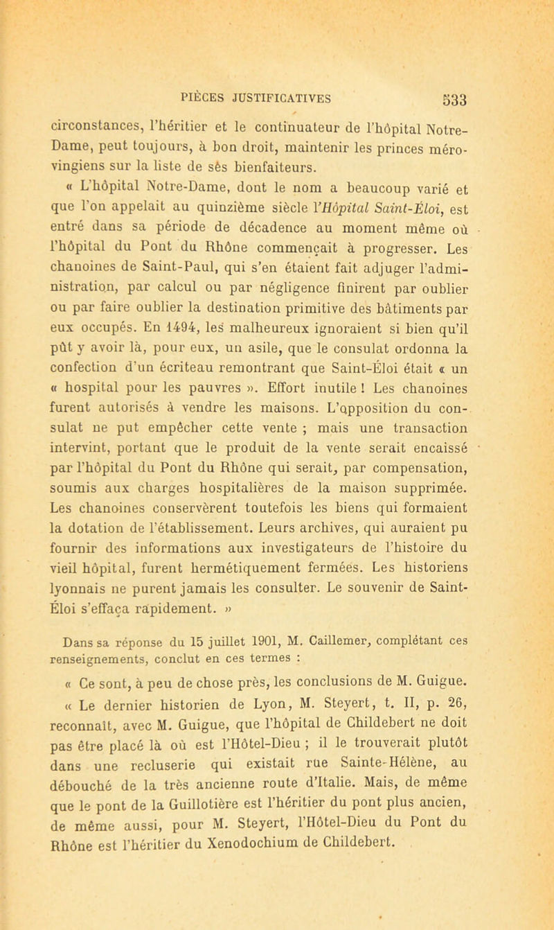 circonstances, l’héritier et le continuateur de l’hôpital Notre- Dame, peut toujours, à bon droit, maintenir les princes méro- vingiens sur la liste de sès bienfaiteurs. « L’hôpital Notre-Dame, dont le nom a beaucoup varié et que l’on appelait au quinzième siècle YHôpital Samt-Éloi, est entré dans sa période de décadence au moment même où l’hôpital du Pont du Rhône commençait à progresser. Les chanoines de Saint-Paul, qui s’en étaient fait adjuger l’admi- nistration, par calcul ou par négligence finirent par oublier ou par faire oublier la destination primitive des bâtiments par eux occupés. En 1494, les malheureux ignoraient si bien qu’il pût y avoir là, pour eux, un asile, que le consulat ordonna la confection d’un écriteau remontrant que Saint-Éloi était t un « hospital pour les pauvres ». Effort inutile ! Les chanoines furent autorisés à vendre les maisons. L’qpposition du con- sulat ne put empêcher cette vente ; mais une transaction intervint, portant que le produit de la vente serait encaissé par l’hôpital du Pont du Rhône qui serait, par compensation, soumis aux charges hospitalières de la maison supprimée. Les chanoines conservèrent toutefois les biens qui formaient la dotation de l’établissement. Leurs archives, qui auraient pu fournir des informations aux investigateurs de l’histoire du vieil hôpital, furent hermétiquement fermées. Les historiens lyonnais ne purent jamais les consulter. Le souvenir de Saint- Éloi s’effaça rapidement. » Dans sa réponse du 15 juillet 1901, M. Caillemer, complétant ces renseignements, conclut en ces termes : « Ce sont, à peu de chose près, les conclusions de M. Guigue. « Le dernier historien de Lyon, M. Steyert, t. II, p. 26, reconnaît, avec M. Guigue, que l’hôpital de Cbildebert ne doit pas être placé là où est l’Hôtel-Dieu ; il le trouverait plutôt dans une recluserie qui existait rue Sainte-Helène, au débouché de la très ancienne route d’Italie. Mais, de même que le pont de la Guillotière est l’héritier du pont plus ancien, de même aussi, pour M. Steyert, 1 Hôtel-Dieu du Pont du Rhône est l’héritier du Xenodochium de Childebert.