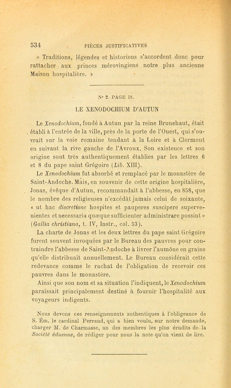 « Traditions, légendes et historiens s’accordent donc pour rattacher aux princes mérovingiens notre plus ancienne Maison hospitalière, s N» 2. PAGE 18. LE XENODOCHIUM D’AUTUN Le Xenodochium, îonàk à Autun par la reine Brunehaut, était établi à l’entrée de la ville, près de la porte de l’Ouest, qui s’ou- vrait sur la voie romaine tendant à la Loire et à Clermont en suivant la rive gauche de l’Avroux. Son existence et son origine sont très authentiquement établies par les lettres 6 et 8 du pape saint Grégoire {Lib. XIII). Le Xenodochîum fut absorbé et remplacé par le monastère de Saint-Andoche. Mais, en souvenir de cette origine hospitalière, Jonas, évêque d’Autun, recommandait à l’abbesse, en 858, que le nombre des religieuses n’excédât jamais celui de soixante, « ut bac discretione hospites et pauperes suscipere superve- nientes et necessaria quæque sufficienter administrare possint » {Gallia christiana, t. IV, Instr., col. 53). La charte de Jonas et les deux lettres du pape saint Grégoire furent souvent invoquées par le Bureau des pauvres pour con- traindre Tabbesse de Saint-x'^ndoche à livrer Taumône en grains qu’elle distribuait annuellement. Le Bureau considérait cette redevance comme le rachat de l’obligation de recevoir ces pauvres dans le monastère. Ainsi que son nom et sa situation l’indiquent, le Xe?io(Zoc/itMm paraissait principalement destiné à fournir l’hospitalité aux voyageurs indigents. Nous devons ces renseignements authentiques à l’obbgeance de S. Em. le cardinal Perraud, qui a bien voulu, sur notre demande, charger M. de Charmasse, un des membres les plus érudits de -la Société éduenne, de rédiger pour nous la note qu’on vient de bre.
