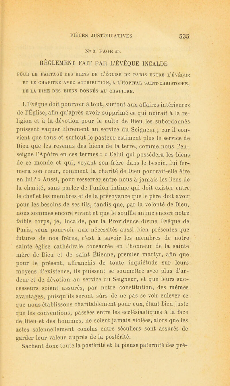 N» 3. PAGE 25. RÈGLEMENT FAIT PAR L’ÉVÊQUE INCALDE POUR LE PARTAGE DES BIENS DE l’ÉGLISE DE PARIS ENTRE l’ÉVÊQOE ET LE CHAPITRE AVEC ATTRIBUTION, A l’hOPITAL SAINT-CHRISTOPHE, DE LA DIME DES BIENS DONNÉS AU CHAPITRE. L’Évêque doit pourvoir à tout, surtout aux affaires intérieures de l’Église, afin qu’après avoir supprimé ce qui nuirait à la re- ligion et à la dévotion pour le culte de Dieu les subordonnés puissent vaquer librement au service du Seigneur ; car il con- vient que tous et surtout le pasteur estiment plus le service de Dieu que les revenus des biens de la terre, comme nous l’en- seigne l’Apôtre en ces termes ; c Celui qui possédera les biens de ce monde et qui, voyant son frère dans le besoin, lui fer- mera son cœur, comment la charité de Dieu pourrait-elle être en lui? » Aussi, pour resserrer entre nous à jamais les liens de la charité, sans parler de l’union intime qui doit exister entre le chef et les membres et de la prévoyance que le père doit avoir pour les besoins de ses fils, tandis que, par la volonté de Dieu, nous sommes encore vivant et que le souffle anime encore notre faible corps, je, Incalde, par la Providence divine Évêque de Paris, veux pourvoir aux nécessités aussi bien présentes que futures de nos frères, c’est à savoir les membres de notre sainte église cathédrale consacrée en l’honneur de la sainte mère de Dieu et de saint Étienne, premier martyr, afin que pour le présent, affranchis de toute inquiétude sur leurs moyens d’existence, ils puissent se soumettre avec plus d’ar- deur et de dévotion au service du Seigneur, et que leurs suc- cesseurs soient assurés, par notre constitution, des mêmes avantages, puisqu’ils seront sûrs de ne pas se voir enlever ce que nous établissons charitablement pour eux, étant bien juste que les conventions, passées entre les ecclésiastiques à la face de Dieu et des hommes, ne soient jamais violées, alors que les actes solennellement conclus entre séculiers sont assurés de garder leur valeur auprès de la postérité. Sachent donc toute la postérité et la pieuse paternité des pré-