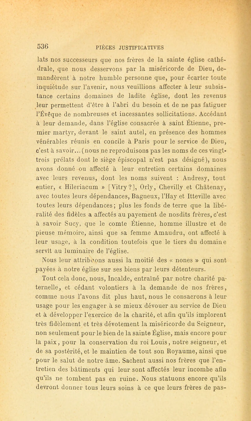 lats nos successeurs que nos frères de la sainte église cathé- drale, que nous desservons par la miséricorde de Dieu, de- mandèrent à notre humble personne que, pour écarter toute inquiétude sur l’avenir, nous veuillions affecter à leur subsis- tance certains domaines de ladite église, dont les revenus leur permettent d’être à l’abri du besoin et de ne pas fatiguer l’Évêque de nombreuses et incessantes sollicitations. Accédant à leur demande, dans l’église consacrée à saint Étienne, pre- mier martyr, devant le saint autel, en présence des hommes vénérables réunis en concile à Paris pour le service de Dieu, c’est à savoir... ( nous ne reproduisons pas les noms de ces vingt- trois prélats dont le siège épiscopal n’est pas désigné), nous avons donné ou affecté à leur entretien certains domaines avec leurs revenus, dont les noms suivent ; Andresy, tout entier, « Hileriacum » [Vitry?], Orly, Chevilly et Chàtenay, avec toutes leurs dépendances, Bagneux, l’Hay et Itteville avec toutes leurs dépendances ; plus les fonds de terre que la libé- ralité des fidèles a affectés au payement de nosdits frères, c’est à savoir Sucy, que le comte Étienne, homme illustre et de pieuse mémoire, ainsi que sa femme Amaudru, ont affecté à leur usage, à la condition toutefois que le tiers du domaine servît au luminaire de l’église. Nous leur attribuons aussi la moitié des « nones » qui sont payées à notre église sur ses biens par leurs détenteurs. Tout cela donc, nous, Incalde, entraîné par notre charité pa- ternelle, et cédant volontiers à la demande de nos frères, comme nous l’avons dit plus haut, nous le consacrons à leur usage pour les engager à se mieux dévouer au service de Dieu et à développer l’exercice de la charité, et afin qu’ils implorent très fidèlement et très dévotement la miséricorde du Seigneur, non seulement pour le bien de la sainte Église, mais encore pour la paix, pour la consei’vation du roi Louis, notre seigneur, et de sa postérité, et le maintien de tout son Royaume, ainsi que pour le salut de notre âme. Sachent aussi nos frères que l’en- tretien des bâtiments qui leur sont affectés leur incombe afin qu’ils ne tombent pas en ruine. Nous statuons encore qu’ils devront donner tous leui's soins à ce que leurs frères de pas-