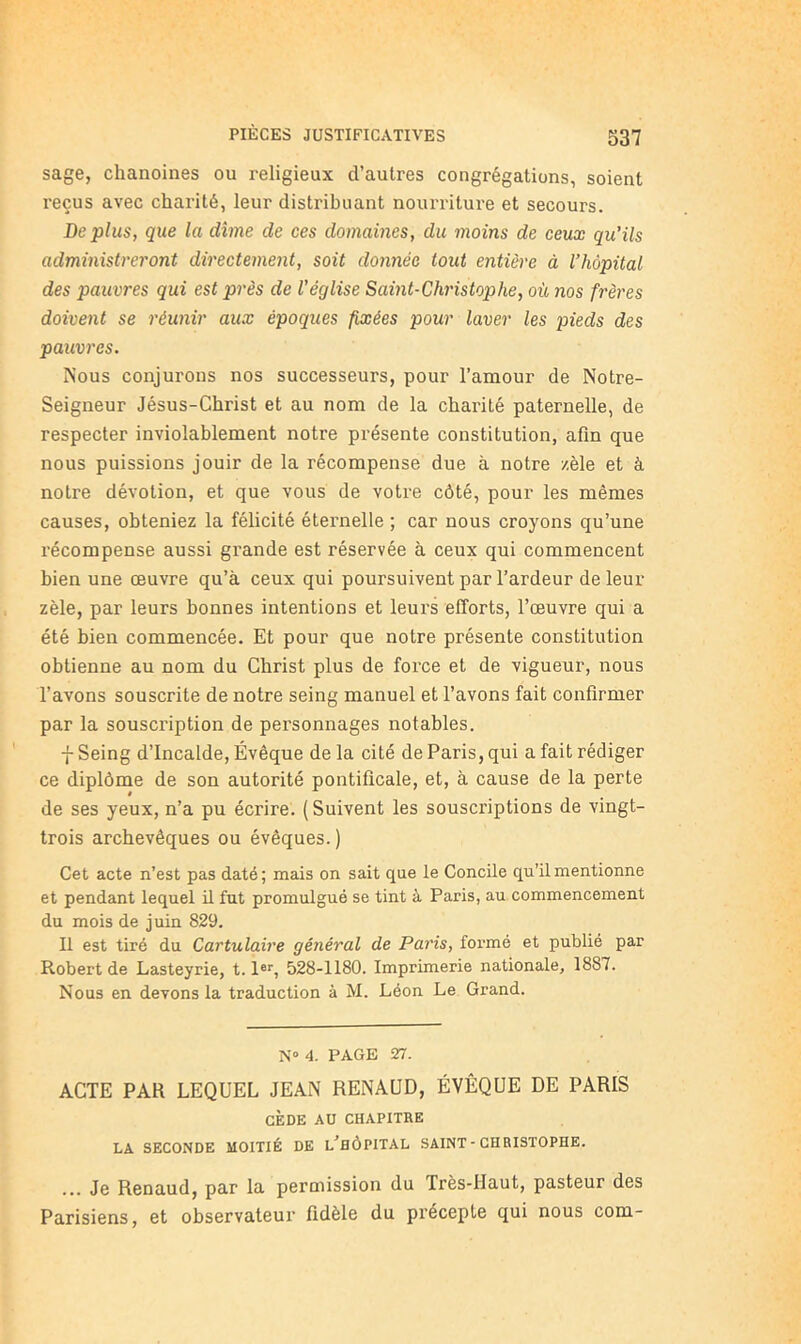 S37 sage, chanoines ou religieux d’autres congrégations, soient reçus avec charité, leur distribuant nourriture et secours. Déplus, que la dîme de ces domaines, du moins de ceux qu’ils administreront directement, soit donnée tout entière à l’hôpital des pauvres qui est près de l'église Saint-Christophe, où nos frères doivent se réunir aux époques fixées pour laver les pieds des pauvres. Nous conjurons nos successeurs, pour l’amour de Notre- Seigneur Jésus-Christ et au nom de la charité paternelle, de respecter inviolablement notre présente constitution, afin que nous puissions jouir de la récompense due à notre zèle et à notre dévotion, et que vous de votre côté, pour les mêmes causes, obteniez la félicité éternelle ; car nous croyons qu’une l'écompense aussi grande est réservée à ceux qui commencent bien une œuvre qu’à ceux qui poursuivent par l’ardeur de leur zèle, par leurs bonnes intentions et leurs efforts, l’œuvre qui a été bien commencée. Et pour que notre présente constitution obtienne au nom du Christ plus de foi'ce et de vigueur, nous l’avons souscrite de notre seing manuel et l’avons fait confirmer par la souscription de personnages notables. 7 Seing d’Incalde, Évêque de la cité de Paris, qui a fait rédiger ce diplôme de son autorité pontificale, et, à cause de la perte de ses yeux, n’a pu écrire. (Suivent les souscriptions de vingt- trois archevêques ou évêques.) Cet acte n’est pas daté ; mais on sait que le Concile qu’il mentionne et pendant lequel il fut promulgué se tint à Paris, au commencement du mois de juin 829. Il est tiré du Cartulaire général de Paris, formé et publié par Robert de Lasteyrie, 1.1®*', 528-1180. Imprimerie nationale, 1887. Nous en devons la traduction à M. Léon Le Grand. N” 4. PAGE 27. ACTE PAR LEQUEL JEAN RENAUD, ÉVÊQUE DE PARIS CÈDE AU CHAPITRE LA SECONDE MOITIÉ DE l’hÔPITAL SAINT - CHRISTOPHE. ... Je Renaud, par la permission du Très-Haut, pasteur des Parisiens, et observateur fidèle du précepte qui nous com-