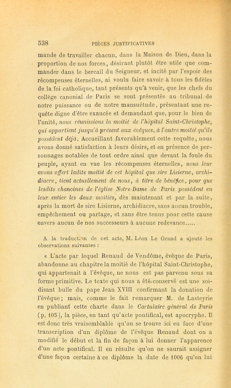 mande de travailler chacun, dans la Maison de Dieu, dans la > proportion de nos forces, désirant plutôt être utile que com- mander dans le bercail du Seigneur, et incité par l’espoir des récompenses éternelleSj ai voulu faire savoir à tous les fidèles de la foi catholique, tant présents qu’à venir, que les chefs du collège canonial de Paris se sont présentés au ti’ibunal de notre puissance ou de notre mansuétude, présentant une re- quête digne d’être exaucée et demandant que, pour le bien de l’unité, nous réunissions la moitié de l’hôpital Saint-Christophe, qui appartient jusqu’à présent aux évêques, à l’autre moitié qu’ils possèdent déjà. Accueillant favorablement cette requête, nous avons donné satisfaction à leurs désirs, et en présence de per- sonnages notables de tout ordre ainsi que devant la foule du peuple, ayant en vue les récompenses éternelles, nous leur avons offert ladite moitié de cet hôpital que sire Lisierne, archi- diacre , tient actuellement de nous, à titre de bénéfice, pour que lesdits chanoines de l’église Notre-Dame de Paris possèdent en leur entier les deux moitiés, dès maintenant et par la suite, après la mort de sire Lisierne, archidiacre, sans aucun trouble, empêchement ou partage, et sans être tenus pour cette cause envers aucun de nos successeurs à aucune redevance A la traducLon de cet acte, M. Léon Le Grand a ajouté les observations suivantes : « L’acte par lequel Renaud de Vendôme, évêque de Paris, abandonne au chapitre la moitié de l’hôpital Saint-Christophe, qui appartenait à l’évêque, ne nous est pas parvenu sous sa forme primitive. Le texte qui nous a été.conservé est une soi- disant bulle du pape Jean XVlll confirmant la donation de l’évêque ; mais, comme le fait remarquer M. de Lasteyrie en publiant cette charte dans le Cartulaire général de Paris (p. 105), la pièce, en tant qu’acte pontifical, est apocryphe. Il est donc très vraisemblable qu’on se trouve ici en face d’une transcription d’un diplôme de l’évêque Renaud dont ou a modifié le début et la fin de façon à lui donner l’apparence d’un acte pontifical. Il en résulte qu’on ne saurait assigner d’une façon certaine à ce diplôme la date de 1006 qu’on lui