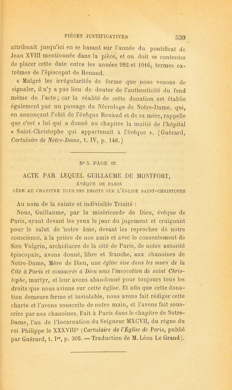 attribuait jusqu’ici en se basant sur l’année du pontificat de Jean XVIII mentionnée dans la pièce, et on doit se contenter de placer cette date entre les années 992 et 1016, termes ex- trêmes de l’épiscopat de Renaud. a Malgré les irrégularités de forme que nous venons de signaler, il n’y a pas lieu de douter de l’authenticité du fond même de l’acte ; car la réalité de cette donation est établie également par un passage du Nécrologe de Notre-Dame, qui, en annonçant l’obit de l’évêque Renaud et de sa mère, rappelle que c’est t lui qui a donné au chapitre la moitié de l’hôpital « Saint-Christophe qui appartenait à l’évêque ». (Guérard, Cartiilaire de Notre-Dame, t. IV, p. 146.) N» 5. PAGE 82. .ACTE P.4.R LEQUEL GUILLAUME DE MOxNTFORT, ÉVÊQUE DE PARIS CÈDE AU CHAPITRE TOUS SES DROITS SUR L’ÉGLISE SAINT-CHRISTOPHE Au nom de la sainte et indivisible Trinité : Nous, Guillaume, par la miséricorde de Dieu, évêque de Paris, ayant devant les yeux le jour du jugement et craignant pour le salut de notre âme, devant les reproches de notre conscience, à la prière de nos amis et avec le consentement de Sire Vulgrin, archidiacre de la cité de Paris, de notre autorité épiscopale, avons donné, libre et franche, aux chanoines de Notre-Dame, Mère de Dieu, une église sise dans les murs de la Cité à Paris et consacrée à Dieu sous l'invocation de saint Chris- tophe, martyr, et leur avons abandonné pour toujours tous les droits que nous avions sur cette église. Et afin que cette dona- tion demeure ferme et inviolable, nous avons fait rédiger cette charte et l’avons souscrite de notre main, et l’avons fait sous- crire par nos chanoines. Fait à Paris dans le chapitre de Notre- Dame, l’an de l’Incarnation du Seigneur MXCVII, du règne du roi Philippe le XXXVIII® ( Cartulaire de l'Église de Paris, publié par Guérard, t. I, p. 305. — Traduction de M. Léon Le Grand).