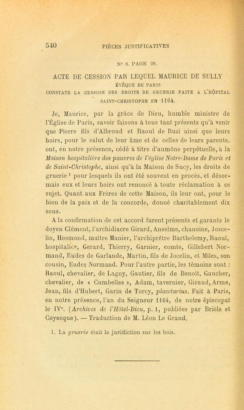 N» 6. PAGE 28. ACTE DE CESSION PAR LEQUEL MAURICE DE SULLY ÉVÊQUE DE PARIS CONSTATE LA CESSION DES DROITS DE GRUERIE FAITE A lTiÔPITAL SAINT-CHRISTOPHE EN HÔi. Je, Maurice, par la grâce de Dieu, humble ministre de l’Église de Paris, savoir faisons à tous tant présents qu’à venir que Pierre fils d’Albroud et Raoul de Buzi ainsi que leurs hoirs, pour le salut de leur âme et de celles de leurs parents, ont, en notre présence, cédé à titre d’aumône perpétuelle, à la Maison hospitalière des pauvres de l’église 'Notre-Dame de Paris et de Saint-Christophe, ainsi qu’à la Maison de Sucy, les droits de gruerie ^ pour lesquels ils ont été souvent en procès, et désor- mais eux et leurs hoirs ont renoncé à toute réclamation à ce sujet. Quant aux Frères de cette Maison, ils leur ont, pour le bien de la paix et de la concorde, donné charitablement dix sous. A la confirmation de cet accord furent présents et garants le doyen Clément, l’archidiacre Girard, Anselme, chanoine, Josce- lin, Hosmond, maître Manier, l’archiprêtre Barthélémy, Raoul, hospitalier, Gérard, Thierry, Garnier, comte, Gillebert Nor- mand, Eudes de Garlande, Martin, fils de Jocelin, et Miles, son cousin, Eudes Normand. Pour l’autre partie, les témoins sont : Raoul, chevalier, de Lagny, Gautier, fils de Benoît, Gaucher, chevalier, de « Gumbelles », Adam, tavernier, Giraud, Arme, Jean, fils d’Hubert, Garin de Torcy, placetarius. Fait à Paris, en notre présence, l’an du Seigneur 1164, de notre épiscopat le IV®. [Archives de l’Hôtel-Dieu, p. 1, publiées par Brièle et Coyecque). — Traduction de M. Léon Le Grand. î. La gruerie était la juridiction sur les bois.