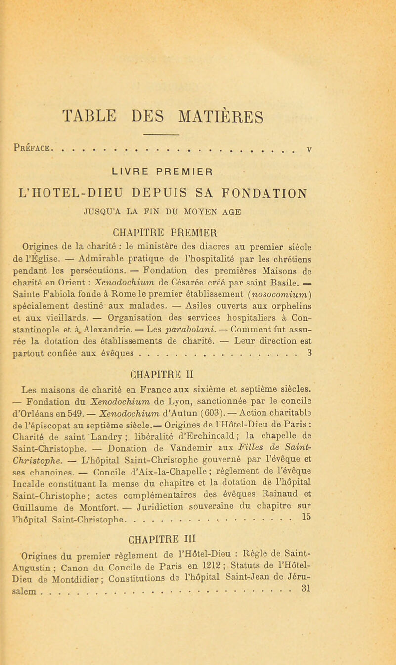 TABLE DES MATIÈRES Préface LIVRE PREMIER L’HOTEL-DIEU DEPUIS SA FONDATION JUSQU’A LA PIN DU MOYEN AGE CHAPITRE PREMIER Origines de la charité : le ministère des diacres au premier siècle de l’Église. — Admirable pratique de l’hospitalité par les chrétiens pendant les persécutions. — Fondation des premières Maisons de charité en Orient : Xenodochium de Césarée créé par saint Basile. — Sainte Fabiola fonde à Rome le premier établissement (nosocomium) spécialement destiné aux malades. — Asiles ouverts aux orphelins et aux vieillards. — Organisation des services hospitaliers à Con- stantinople et Alexandrie. — Les parabolani. — Comment fut assu- rée la dotation des établissements de charité. — Leur direction est partout confiée aux évêques 3 CHAPITRE II Les maisons de charité en France aux sixième et septième siècles. — Fondation du Xenodochium de Lyon, sanctionnée par le concile d’Orléans en 549. — Xenodochium d’Autun (603). — Action charitable de l’épiscopat au septième siècle.— Origines de l’Hôtel-Dieu de Paris : Charité de saint ' Landry ; libéralité d’Erchinoald ; la chapelle de Saint-Christophe. — Donation de Vandemir aux Filles de Saint- Christophe. — L’hôpital Saint-Christophe gouverné par l’évêque et ses chanoines. — ConcUe d’Aix-la-Chapelle ; règlement de l’évêque Incalde constituant la mense du chapitre et la dotation de l’hôpital Saint-Christophe ; actes complémentaires des évêques Rainaud et Guillaume de Montfort. — Juridiction souveraine du chapitre sur l’hôpital Saint-Christophe CHAPITRE III Origines du premier règlement de l’Hôtel-Dieu : Règle de Saint- Augustin ; Canon du Concile de Paris en 1212 ; Statuts de 1 Hôtel- Dieu de Montdidier; Constitutions de l’hôpital Saint-Jean de Jéru- salem