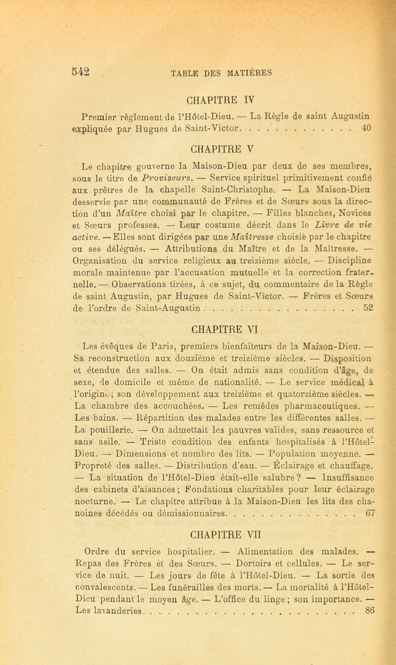 CHAPITRE IV Premier règlement de l’Hôtel-Dieu. — La Règle de saint Augustin expliquée par Hugues de Saint-Victor 40 CHAPITRE V Le chapitre gouverne la Maison-Dieu par deux de ses membres, sous le titre de Proviseurs. — Service spirituel primitivement confié aux prêtres de la chapelle Saint-Christophe. — La Maison-Dieu desservie par une communauté de Frères et de Soeurs sous la direc- tion d’un Maître choisi par le chapitre. — Filles blanches, Novices et Sœurs professes. — Leur costume décrit dans le Livre de vie active. — Elles sont dirigées par une Maîtresse choisie par le chapitre ou ses délégués. — Attributions - du Maître et de la Maîtresse. — Organisation du service religieux au treizième siècle. — Discipline morale maintenue par l’accusation mutuelle et la correction frater- nelle. — Observations tirées, à ce sujet, du commentaire de la Règle de saint Augustin, par Hugues de Saint-Victor. —Frères et Sœurs de l’ordre de Saint-Augustin 52 CHAPITRE VI Les évêques de Paris, premiers bienfaiteurs de la Maison-Dieu. — Sa reconstruction aux douzième et treizième siècles. — Disposition et étendue des salles. — On était admis sans condition d’âge, de sexe, de domicile et même de nationalité. — Le service médical à l’originoj son développement aux treizième et quatorzième siècles. — La chambre des accouchées. — Les remèdes pharmaceutiques. — Les bains. — Répartition des malades entre les différentes salles. — La pouillerie. — On admettait les pauvres valides, sans ressource et sans asile. — Triste condition des enfants hospitalisés à l’Hôtel- Dieu. — Dimensions et nombre des lits. — Population moyenne. — Propreté des salles. — Distribution d’eau. — Eclairage et chauffage. — La situation de l’Hôtel-Dieu était-elle salubre? — Insuffisance des cabinets d’aisances ; Fondations charitables pour leur éclairage nocturne. — Le chapitre attribue à la Maison-Dieu les lits des cha- noines décédés ou démissionnaires 67 CHAPITRE VH Ordre du service hospitalier. — Alimentation des malades. — Repas des Frères et des Sœurs. — Dortoirs et cellules. — Le ser- vice de nuit. — Les jours de fête à l’Hôtel-Dieu. — La sortie des convalescents. — Les funérailles des morts. — La mortalité à l’Hotel- Diou pendant le moyen âge. — L’office du linge ; son importance. — Les lavanderies 86