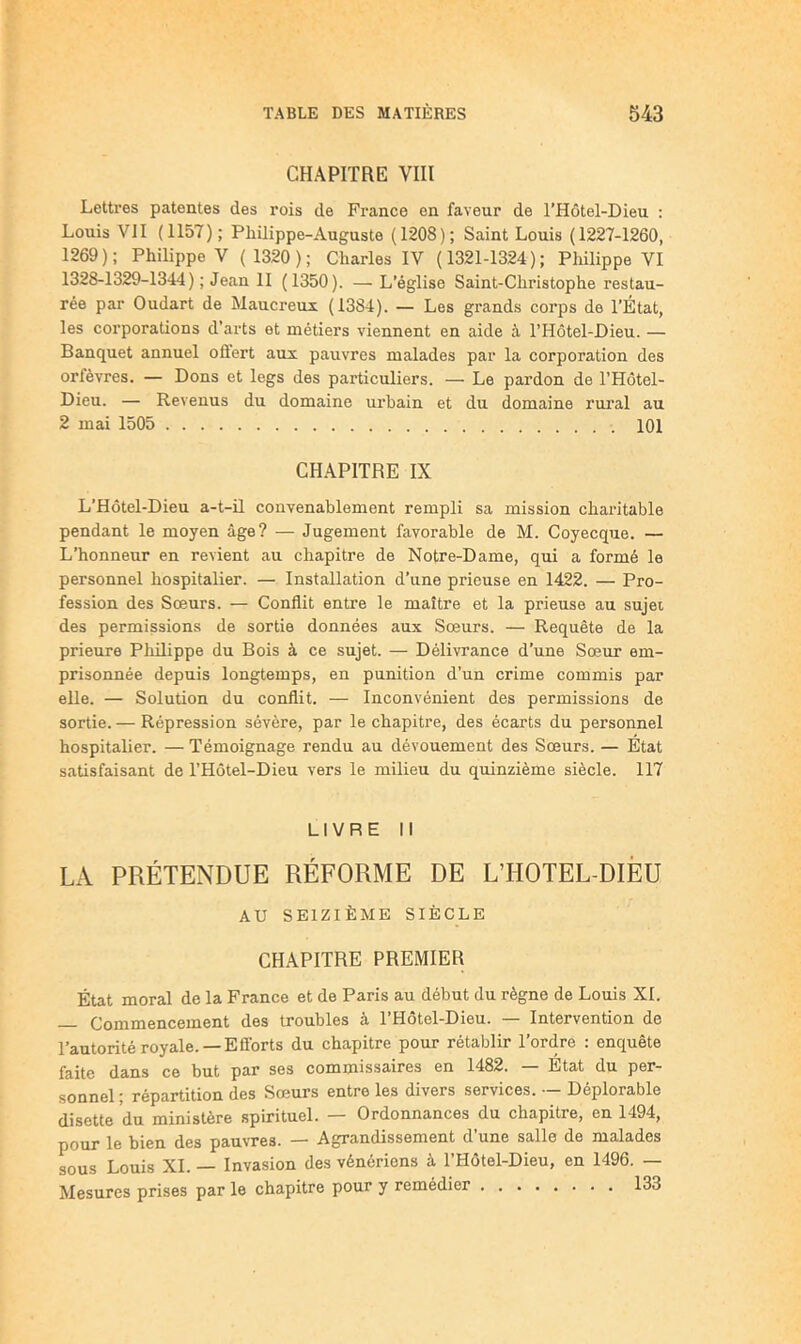 CHAPITRE VIII Lettres patentes des rois de France en faveur de l’Hôtel-Dieu ; Louis VII (1157); Philippe-Auguste (1208); Saint Louis (1227-1260, 1269); Philippe V ( 1320); Charles IV (1321-1324); Philippe VI 1328-1329-1344); Jean II (1350). — L’église Saint-Christophe restau- rée par Oudart de Maucreux (1384). — Les grands corps de l’État, les corporations d’arts et métiers viennent en aide à l’Hôtel-Dieu. — Banquet annuel offert aux pauvres malades par la corporation des orfèvres. — Dons et legs des particuliers. — Le pardon de l’Hôtel- Dieu. — Revenus du domaine urbain et du domaine rui’al au 2 mai 1505 IQI CHAPITRE IX L’Hôtel-Dieu a-t-il convenablement rempli sa mission charitable pendant le moyen âge? — Jugement favorable de M. Coyecque. — L’honneur en revient au chapitre de Notre-Dame, qui a formé le personnel hospitalier. — Installation d’une prieuse en 1422. — Pro- fession des Soeurs. — Conflit entre le maître et la prieuse au sujet des permissions de sortie données aux Soeurs. — Requête de la prieure Philippe du Bois à ce sujet. — Délivrance d’une Sœur em- prisonnée depuis longtemps, en punition d’un crime commis par elle. — Solution du conflit. — Inconvénient des permissions de sortie. — Répression sévère, par le chapitre, des écarts du personnel hospitalier. — Témoignage rendu au dévouement des Sœurs. — État satisfaisant de l’Hôtel-Dieu vers le milieu du quinzième siècle. 117 LIVRE II LA PRÉTENDUE RÉFORME DE L’HOTEL-DIÈU AU SEIZIÈME SIÈCLE CHAPITRE PREMIER État moral de la France et de Paris au début du règne de Louis XL Commencement des troubles a 1 Hotel-Dieu. Intervention de Tautoritè royale. —Eflbrts du chapitre pour rétablir l’ordre : enquête faite dans ce but par ses commissaires en 1482. — Etat du per- sonnel ; répartition des Sœurs entre les divers services. •- Déplorable disette du ministère spirituel. — Ordonnances du chapitre, en 1494, pour le bien des pauvres. — Agrandissement d’une salle de malades sous Louis XL — Invasion des vénériens à l’Hôtel-Dieu, en 1496. — Mesures prises par le chapitre pour y remédier 133