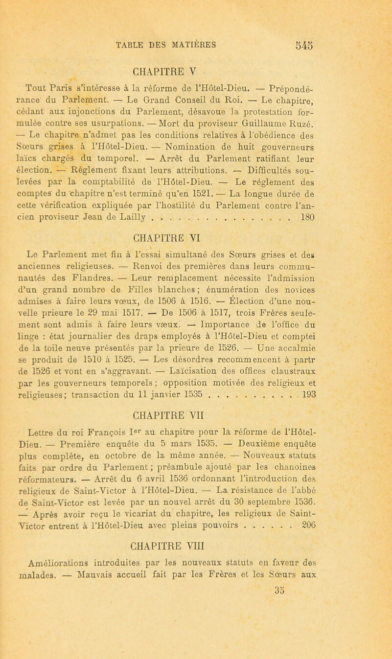 CHAPITRE V Tout Paris s’intéresse à la réforme do THotel-Dieu. — Prépondé- rance du Parlement. — Le Grand Conseil du Roi. — Le chapitre, cédant aux injonctions du Pai’lement, désavoue la protestation for- mulée contre ses usurpations. — Mort du proviseur Guillaume Ruzé. — Le chapitre n’admet pas les conditions relatives à l'obédience des Sœurs grises à l’Hôtel-Dieu. — Nomination de huit gouveimeurs laïcs chargés du temporel. — Arrêt du Parlement ratifiant leur élection. — Règlement fixant leurs attributions. — Difficultés sou- levées par la comptabilité de l’Hôtel-Dieu. — Le réglement des comptes du chapitre n’est terminé qu’en 1521.— La longue durée de cette vérification expliquée par l’hostilité du Parlement contre l’an- cien proviseur Jean de Lailly 180 CHAPITRE VI . I Le Parlement met fin à l’essai simultané des Sœui’s grises et des anciennes religieuses. — Renvoi des premières dans leurs commu- nautés des Flandres. — Leur remplacement nécessite l’admission d’un grand nombre de Filles blanches; énumération des no\ices admises à faire leurs vœux, de 1506 à 1516. — Election d’une nou- velle prieure le 29 mai 1517. — De 1506 à 1517, trois Frères seule- ment sont admis à faire leurs vœux. — Importance de l’office du linge ; état journalier des draps employés à l’Hôtel-Dieu et compte! de la toile neuve présentés par la prieure de 1526. — Une accalmie se produit de 1510 à 1525. — Les désordres recommencent à partr de 1526 et vont en s’aggravant. — Laïcisation des offices claustraux par les gouverneurs temporels ; opposition motivée des religieux et religieuses; transaction du 11 janvier 1535 193 CHAPITRE VH Lettre du roi François I®'’ au chapitre pour la réforme de l’Hôtel- Uiea. — Première enquête du 5 mars 1535. — Deuxième enquête plus complète, en octobre de la même année. — Nouveaux statuts faits par ordre du Parlement ; préambule ajouté par les chanoines réformateurs. — Arrêt du 6 avril 1536 ordonnant l’introduction des religieux de Saint-Victor à l’Hôtel-Dieu. — La résistance de l’abbé de Saint-Victor est levée par un nouvel arrêt du 30 septembre 1536. —^ Après avoir reçu le vicariat du chapitre, les religieux de Saint- Victor entrent à l’Hôtel-Dieu avec pleins pouvoirs 206 CHAPITRE VIII Améliorations introduites par les nouveaux statuts en faveur des malades. — Mauvais accueil fait par les Frères et les Sœurs aux 3o