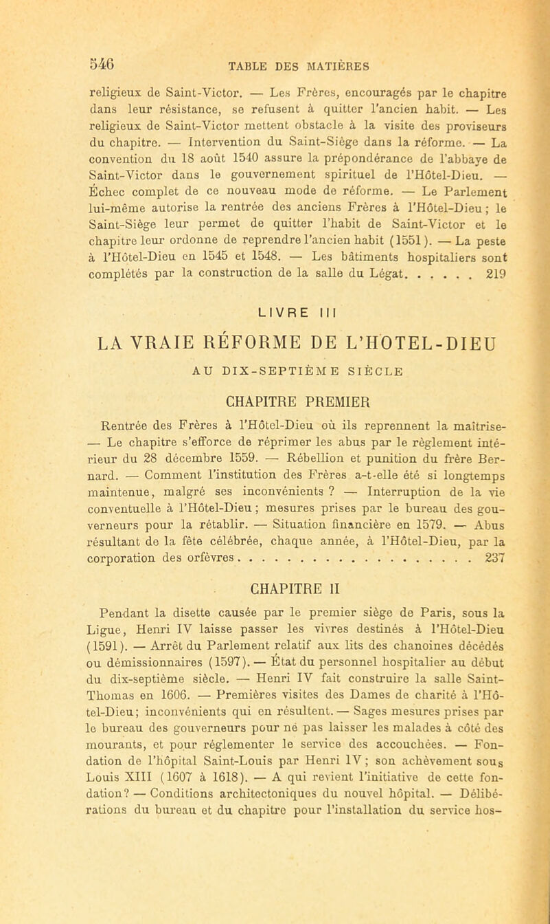 religieux de Saint-Victor. — Les Frères, encouragés par le chapitre dans leur résistance, se refusent à quitter l’ancien habit. — Les religieux de Saint-Victor mettent obstacle à la visite des proviseurs du chapitre. — Intervention du Saint-Siège dans la réforme. — La convention du 18 août 1540 assure la prépondérance de l’abbaye de Saint-Victor dans le gouvernement spirituel de l’Hôtel-Dieu. — Echec complet de ce nouveau mode do réforme. — Le Parlement lui-même autorise la rentrée des anciens Frères à l’Hôtel-Dieu ; le Saint-Siège leur permet de quitter l’habit de Saint-Victor et le chapitre leur ordonne de reprendre l’ancien habit (1551). —La peste à l’Hôtel-Dieu en 1545 et 1548. — Les bâtiments hospitaliers sont complétés par la construction de la salle du Légat 219 LIVRE III LA VRAIE RÉFORME DE L’HOTEL-DIEU AU DIX-SEPTIÈME SIÈCLE CHAPITRE PREMIER Rentrée des Frères à l’Hôtel-Dieu où ils reprennent la maîtrise- — Le chapitre s’efforce de réprimer les abus par le règlement inté- rieur du 28 décembre 1559. — Rébellion et punition du frère Ber- nard. — Comment l’institution des Frères a-t-elle été si longtemps maintenue, malgré ses inconvénients ? — Interruption de la vie conventuelle à l’Hôtel-Dieu ; mesures prises par le bureau des gou- verneurs pour la rétablir. — Situation financière en 1579. — Abus résultant de la fête célébrée, chaque année, à l’Hôtel-Dieu, par la corporation des orfèvres 237 CHAPITRE H Pendant la disette causée par le premier siège de Paris, sous la Ligue, Henri IV laisse passer les vivres destinés à l’Hôtel-Dieu ( 1591 ). — Arrêt du Parlement relatif aux lits des chanoines décédés ou démissionnaires (1597). — État du personnel hospitalier au début du dix-septième siècle. — Henri IV fait construire la salle Saint- Thomas en 1606. — Premières visites des Dames de charité à l’Hô- tel-Dieu; inconvénients qui en résultent.— Sages mesures prises par le bureau des gouverneurs pour né pas laisser les malades à côté des mourants, et pour réglementer le service des accouchées. — Fon- dation de l’hôpital Saint-Louis par Henri IV ; son achèvement sous Louis Xlll (1607 à 1618). — A qui revient l’initiative de cette fon- dation? — Conditions architectoniques du nouvel hôpital. — Délibé- rations du bureau et du chapitre pour l’installation du service hos-