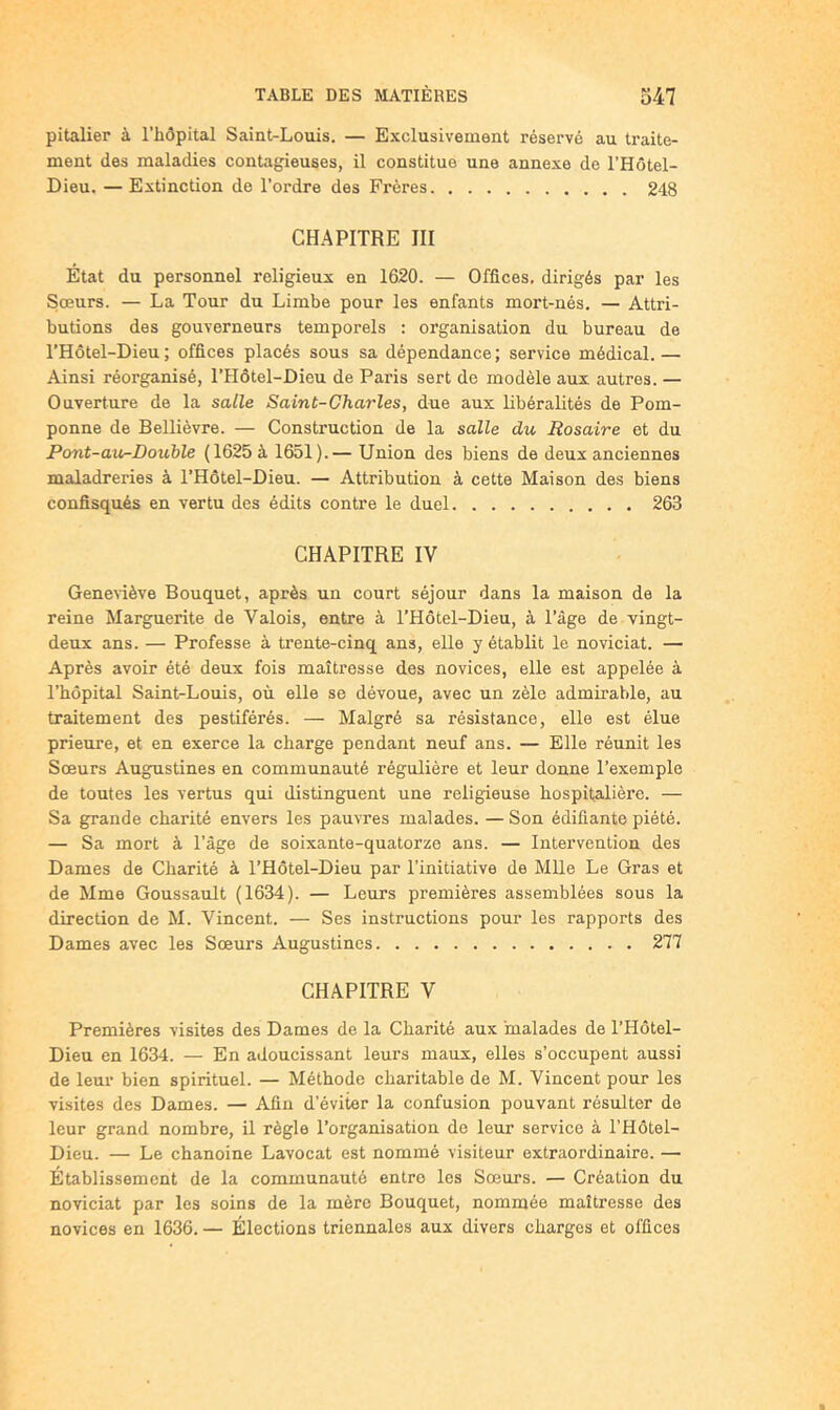 pitalier à l’hôpital Saint-Louis. — Exclusivement réservé au traite- ment des maladies contagieuses, il constitue une annexe de l’Hôtel- Dieu. — Extinction de l’ordre des Frères 248 CHAPITRE III État du personnel religieux en 1620. — Offices, dirigés par les Sœurs. — La Tour du Limbe pour les enfants mort-nés. — Attri- butions des gouverneurs temporels : organisation du bureau de THôtel-Dieu; offices placés sous sa dépendance; service médical.— Ainsi réorganisé, l’Hôtel-Dieu de Paris sert de modèle aux autres. — Ouverture de la salle Saint-Charles, due aux libéralités de Pom- ponne de Bellièvre. — Construction de la salle du Rosaire et du Pont-au-Doxible (1625 à 1651).— Union des biens de deux anciennes maladreries à l’Hôtel-Dieu. — Attribution à cette Maison des biens confisqués en vertu des édits contre le duel 263 CHAPITRE IV GeneUève Bouquet, après un court séjour dans la maison de la reine Marguerite de Valois, entre à THôtel-Dieu, à Tâge de vingt- deux ans. — Professe à trente-cinq ans, elle y établit le noviciat. — Après avoir été deux fois maîtresse des novices, elle est appelée à l’hôpital Saint-Louis, où elle se dévoue, avec un zèle admirable, au traitement des pestiférés. — Malgré sa résistance, elle est élue prieure, et en exerce la charge pendant neuf ans. — Elle réunit les Sœurs Augustines en communauté régulière et leur donne l’exemple de toutes les vertus qui distinguent une religieuse hospitalière. — Sa grande charité envers les pauvres malades. — Son édifiante piété. — Sa mort à Tàge de soixante-quatorze ans. — Intervention des Dames de Charité à THôtel-Dieu par l’initiative de Mlle Le Gras et de Mme Goussault (1634). — Leurs premières assemblées sous la direction de M. Vincent. — Ses instructions pour les rapports des Dames avec les Sœurs Augustines 277 CHAPITRE V Premières visites des Dames de la Charité aux malades de THôtel- Dieu en 1634. — En adoucissant leurs maux, elles s’occupent aussi de leur bien spirituel. — Méthode charitable de M. Vincent pour les visites des Dames. — Afin d’éviter la confusion pouvant résulter de leur grand nombre, il règle l’organisation de leur service à THôtel- Dieu. — Le chanoine Lavocat est nommé visiteur extraordinaire. — Établissement de la communauté entre les Sœurs. — Création du noviciat par les soins de la mère Bouquet, nommée maîtresse des novices en 1636. — Élections triennales aux divers charges et offices